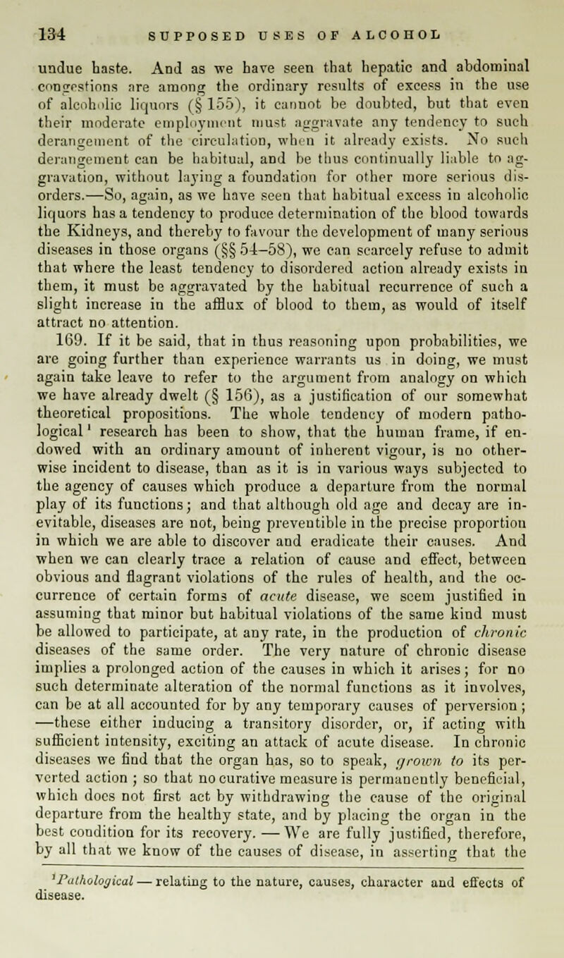 undue haste. And as ire have seen that hepatic and abdominal congestions are among the ordinary results of excess in the use of alcoholic liquors (§ 155), it cannot be doubted, but that even their moderate employment must aggravate any tendency to such derangement of the circulation, whin it already exists. No such derangement can be habitual, and be thus continually liable to ag- gravation, without laying a foundation for other more serious dis- orders.—So, again, as we have seen that habitual excess in alcoholic liquors has a tendency to produce determination of the blood towards the Kidneys, and thereby to favour the development of many serious diseases in those organs (§§ 54-58), we can scarcely refuse to admit that where the least tendency to disordered action already exists in them, it must be aggravated by the habitual recurrence of such a slight increase in the afflux of blood to them, as would of itself attract no attention. 169. If it be said, that in thus reasoning upon probabilities, we are going further than experience warrants us in doing, we must again take leave to refer to the argument from analogy on which we have already dwelt (§ 156), as a justification of our somewhat theoretical propositions. The whole tendency of modern patho- logical ' research has been to show, that the human frame, if en- dowed with an ordinary amount of inherent vigour, is no other- wise incident to disease, than as it is in various ways subjected to the agency of causes which produce a departure from the normal play of its functions; and that although old age and decay are in- evitable, diseases are not, being preventible in the precise proportion in which we are able to discover and eradicate their causes. And when we can clearly trace a relation of cause and effect, between obvious and flagrant violations of the rules of health, and the oc- currence of certain forms of acute disease, we seem justified in assuming that minor but habitual violations of the same kind must be allowed to participate, at any rate, in the production of chronic diseases of the same order. The very nature of chronic disease implies a prolonged action of the causes in which it arises; for no such determinate alteration of the normal functions as it involves, can be at all accounted for by any temporary causes of perversion ; —these either inducing a transitory disorder, or, if acting with sufficient intensity, exciting an attack of acute disease. In chronic diseases we find that the organ has, so to speak, grown to its per- verted action ; so that no curative measure is permanently beneficial, which docs not first act by withdrawing the cause of the original departure from the healthy state, and by placing the organ in the best condition for its recovery. —We are fully justified, therefore, by all that we know of the causes of disease, in asserting that the 'Pathological — relating to the nature, causes, character and effects of disease.