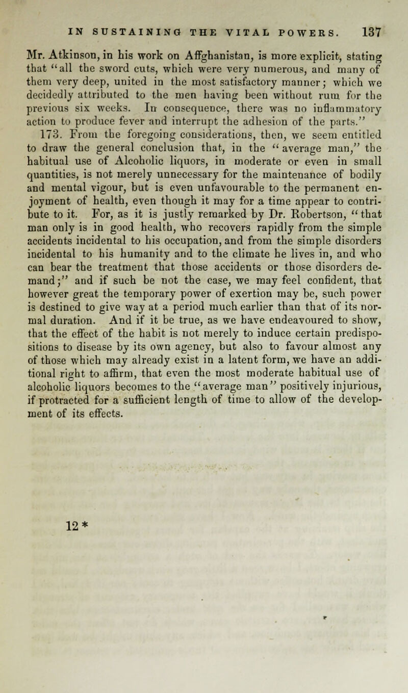 Mr. Atkinson, in his work on Afghanistan, is more explicit, stating that all the sword cuts, which were very numerous, and many of them very deep, united in the most satisfactory manner; which we decidedly attributed to the men having been without rum fur the previous six weeks. In consequence, there was no inflammatory action to produce fever and interrupt the adhesion of the parts. 173. From the foregoing considerations, then, we seem entitled to draw the general conclusion that, in the  average man, the habitual use of Alcoholic liquors, in moderate or even in small quantities, is not merely unnecessary for the maintenance of bodily and mental vigour, but is even unfavourable to the permanent en- joyment of health, even though it may for a time appear to contri- bute to it. For, as it is justly remarked by Dr. Robertson, that man only is in good health, who recovers rapidly from the simple accidents incidental to his occupation, and from the simple disorders incidental to his humanity and to the climate he lives in, and who can bear the treatment that those accidents or those disorders de- mand; and if such be not the case, we may feel confident, that however great the temporary power of exertion may be, such power is destined to give way at a period much earlier than that of its nor- mal duration. And if it be true, as we have endeavoured to show, that the effect of the habit is not merely to induce certain predispo- sitions to disease by its own agency, but also to favour almost any of those which may already exist in a latent form, we have an addi- tional right to affirm, that even the most moderate habitual use of alcoholic liquors becomes to the average man positively injurious, if protracted for a sufficient length of time to allow of the develop- ment of its effects. 12*