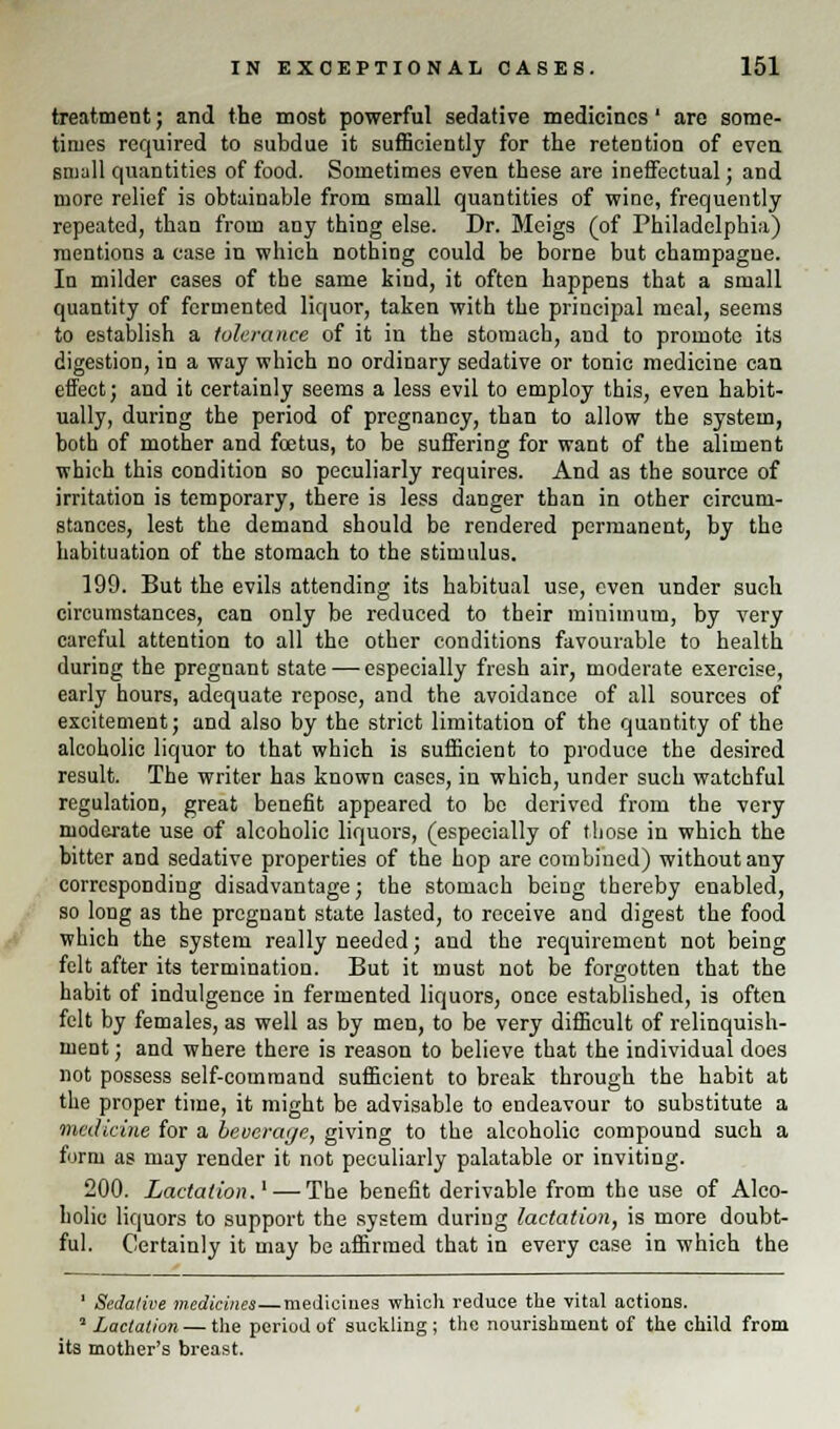 treatment; and the most powerful sedative medicines' are some- times required to subdue it sufficiently for the retention of even small quantities of food. Sometimes even these are ineffectual; and more relief is obtainable from small quantities of wine, frequently repeated, than from any thing else. Dr. Meigs (of Philadelphia) mentions a case in which nothing could be borne but champagne. In milder cases of the same kind, it often happens that a small quantity of fermented liquor, taken with the principal meal, seems to establish a tolerance of it in the stomach, and to promote its digestion, in a way which no ordinary sedative or tonie medicine can effect; and it certainly seems a less evil to employ this, even habit- ually, during the period of pregnancy, than to allow the system, both of mother and foetus, to be suffering for want of the aliment which this condition so peculiarly requires. And as the source of irritation is temporary, there is less danger than in other circum- stances, lest the demand should be rendered permanent, by the habituation of the stomach to the stimulus. 199. But the evils attending its habitual use, even under such circumstances, can only be reduced to their minimum, by very careful attention to all the other conditions favourable to health during the pregnant state — especially fresh air, moderate exercise, early hours, adequate repose, and the avoidance of all sources of excitement; and also by the strict limitation of the quantity of the alcoholic liquor to that which is sufficient to produce the desired result. The writer has known cases, in which, under such watchful regulation, great benefit appeared to be derived from the very moderate use of alcoholic liquors, (especially of those in which the bitter and sedative properties of the hop are combined) without any corresponding disadvantage; the stomach being thereby enabled, so long as the pregnant state lasted, to receive and digest the food which the system really needed; and the requirement not being felt after its termination. But it must not be forgotten that the habit of indulgence in fermented liquors, once established, is often felt by females, as well as by men, to be very difficult of relinquish- ment ; and where there is reason to believe that the individual does not possess self-command sufficient to break through the habit at the proper time, it might be advisable to endeavour to substitute a medicine for a bevcrayc, giving to the alcoholic compound such a form as may render it not peculiarly palatable or inviting. 200. Lactation.1 — The benefit derivable from the use of Alco- holic liquors to support the system during lactation, is more doubt- ful. Certainly it may be affirmed that in every case in which the 1 Sedative medicines—medicines which reduce the vital actions. ' Lactation — the period of suckling; the nourishment of the child from its mother's breast.
