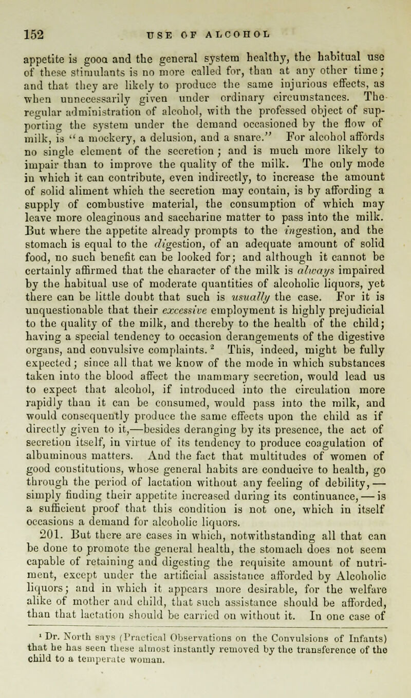 appetite is gooa and the general system healthy, the habitual use of these stimulants is no more called for, than at any other time; and that they are likely to produce the same injurious effects, as when unnecessarily given under ordinary circumstances. The regular administration of alcohol, with the professed object of sup- porting the system under the demand occasioned by the flow of milk, is  a mockery, a delusion, and a snare. For alcohol affords no single element of the secretion ; and is much more likely to impair than to improve the quality of the milk. The only mode in which it can contribute, even indirectly, to increase the amount of solid aliment which the secretion may contain, is by affording a supply of combustive material, the consumption of which may leave more oleaginous and saccharine matter to pass into the milk. But where the appetite already prompts to the ingestion, and the stomach is equal to the ingestion, of an adequate amount of solid food, no such benefit can be looked for; and although it cannot be certainly affirmed that the character of the milk is always impaired by the habitual use of moderate quantities of alcoholic liquors, yet there can be little doubt that such is usually the case. For it is unquestionable that their excessive employment is highly prejudicial to the quality of the milk, and thereby to the health of the child; having a special tendency to occasion derangements of the digestive organs, and convulsive complaints. 2 This, indeed, might be fully expected; since all that we know of the mode in which substances taken into the blood affect the mammary secretion, would lead us to expect that alcohol, if introduced into the circulation more rapidly than it can be consumed, would pass into the milk, and would consequently produce the same effects upon the child as if directly giveu to it,—besides deranging by its presence, the act of secretion itself, in virtue of its tendency to produce coagulation of albuminous matters. And the fact that multitudes of women of good constitutions, whose general habits are conducive to health, go through the period of lactation without any feeling of debility,— simply finding their appetite increased during its continuance, — is a sufficient proof that this condition is not one, which in itself occasions a demand for alcoholic liquors. 201. But there are cases in which, notwithstanding all that can be done to promote the general health, the stomach does not seem capable of retaining and digesting the requisite amount of nutri- ment, except under the artificial assistance afforded by Alcoholic liquors; and in which it appears more desirable, for the welfare alike of mother and child, that such assistance should be afforded, than that lactation should be carried on without it. In one case of 'Dr. North s:iys (Practical Observations on the Convulsions of Infants) that he has seen these almost instantly removed by the transference of the child to a temperate woman.