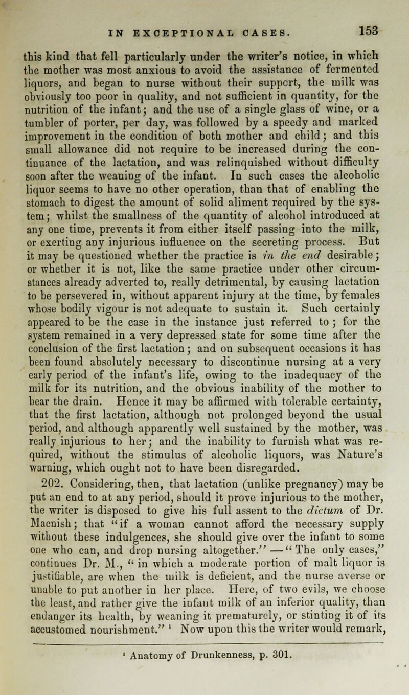 this kind that fell particularly under the writer's notice, in which the mother was most anxious to avoid the assistance of fermented liquors, and began to nurse without their support, the milk was obviously too poor in quality, and not sufficient in quantity, for the nutrition of the infant; and the use of a single glass of wine, or a tumbler of porter, per day, was followed by a speedy and marked improvement in the condition of both mother and child; and this small allowance did not require to be increased during the con- tinuance of the lactation, and was relinquished without difficulty soon after the weaning of the infant. In such cases the alcoholic liquor seems to have no other operation, than that of enabling the stomach to digest the amount of solid aliment required by the sys- tem ; whilst the smallness of the quantity of alcohol introduced at any one time, prevents it from either itself passing into the milk, or exerting any injurious influence on the secreting process. But it may be questioned whether the practice is in the end desirable; or whether it is not, like the same practice under other circum- stances already adverted to, really detrimental, by causing lactation to be persevered in, without apparent injury at the time, by females whose bodily vigour is not adequate to sustain it. Such certainly appeared to be the case in the instance just referred to ; for the system remained in a very depressed state for some time after the conclusion of the first lactation; and on subsequent occasions it has been found absolutely necessary to discontinue nursing at a very early period of the infant's life, owing to the inadequacy of the milk for its nutrition, and the obvious inability of the mother to bear the drain. Hence it may be affirmed with tolerable certainty, that the first lactation, although not prolonged beyond the usual period, and although apparently well sustained by the mother, was really injurious to her; and the inability to furnish what was re- quired, without the stimulus of alcoholic liquors, was Nature's warning, which ought not to have been disregarded. 202. Considering, then, that lactation (unlike pregnancy) may be put an end to at any period, should it prove injurious to the mother, the writer is disposed to give his full assent to the dictum of Dr. Macnish; that if a woman cannot afford the necessary supply without these indulgences, she should give over the infant to some one who can, and drop nursing altogether.—The only cases, continues Dr. M.,  in which a moderate portion of malt liquor is justifiable, are when the milk is deficient, and the nurse averse or unable to put another in her place. Here, of two evils, we choose the least, and rather give the infant milk of an inferior quality, than endanger its health, by weaning it prematurely, or stinting it of its accustomed nourishment. ' Now upon this the writer would remark, 1 Anatomy of Drunkenness, p. 301.