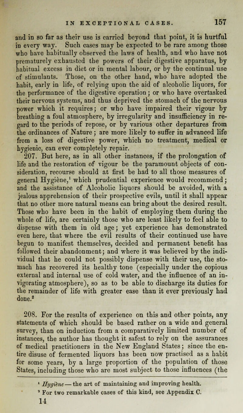 and in so far as their use is carried beyond that point, it is hurtful in every way. Such cases may be expected to be rare among those who have habitually observed the laws of health, and who have not prematurely exhausted the powers of their digestive apparatus, by habitual excess in diet or in mental labour, or by the continual use of stimulants. Those, on the other hand, who have adopted the habit, early in life, of relying upon the aid of alcoholic liquors, for the performance of the digestive operation; or who have overtasked their nervous systems, and thus deprived the stomach of the nervous power which it requires; or who have impaired their vigour by breathing a foul atmosphere, by irregularity and insufficiency in re- gard to the periods of repose, or by various other departures from the ordinances of Nature; are more likely to suffer in advanced life from a loss of digestive power, which no treatment, medical or hygienic, can ever completely repair. 207. But here, as in all other instances, if the prolongation of life and the restoration of vigour be the paramount objects of con- sideration, recourse should at first be had to all those measures of general Hygiene,1 which prudential experience would recommend; and the assistance of Alcoholic liquors should be avoided, with a jealous apprehension of their prospective evils, until it shall appear that no other more natural means can bring about the desired result. Those who have been in the habit of employing them during the whole of life, are certainly those who are least likely to feel able to dispense with them in old age; yet experience has demonstrated even here, that where the evil results of their continued use have begun to manifest themselves, decided and permanent benefit has followed their abandonment; and where it was believed by the indi- vidual that he could not possibly dispense with their use, the sto- mach has recovered its healthy tone (especially under the copious external and internal use of cold water, and the influence of an in- vigorating atmosphere), so as to be able to discharge its duties for the remainder of life with greater ease than it ever previously had done.2 208. For the results of experience on this and other points, any statements of which should be based rather on a wide and general survey, than on induction from a comparatively limited number of instances, the author has thought it safest to rely on the assurances of medical practitioners in the New England States; since the en- tire disuse of fermented liquors has been now practised as a habit for some years, by a large proportion of the population of those States, including those who are most subject to those influences (the * Hygilne — tVv art of maintaining and improving health. J For two remarkable cases of this kind, see Appendix C. 14