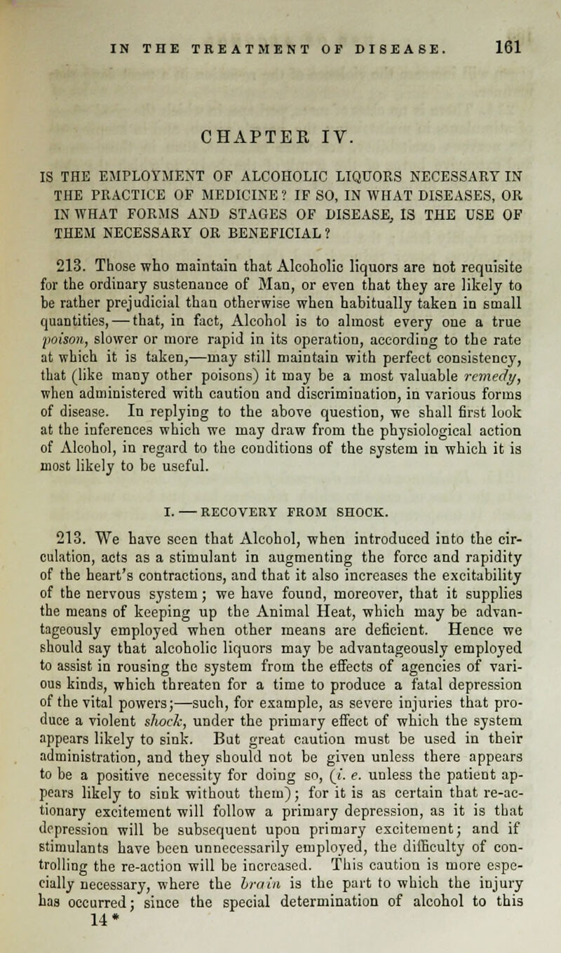 CHAPTER IV. IS THE EMPLOYMENT OF ALCOHOLIC LIQUORS NECESSARY IN THE PRACTICE OF MEDICINE? IF SO, IN WHAT DISEASES, OR IN WHAT FORMS AND STAGES OF DISEASE, IS THE USE OF THEM NECESSARY OR BENEFICIAL? 213. Those who maintain that Alcoholic liquors are not requisite for the ordinary sustenance of Man, or even that they are likely to be rather prejudicial than otherwise when habitually taken in small quantities, — that, in fact, Alcohol is to almost every one a true poison, slower or more rapid in its operation, according to the rate at which it is taken,—may still maintain with perfect consistency, that (like many other poisons) it may be a most valuable remedy, when administered with caution and discrimination, in various forms of disease. In replying to the above question, we shall first look at the inferences which we may draw from the physiological action of Alcohol, in regard to the conditions of the system in which it is most likely to be useful. I. RECOVERY FROM SHOCK. 213. We have seen that Alcohol, when introduced into the cir- culation, acts as a stimulant in augmenting the force and rapidity of the heart's contractions, and that it also increases the excitability of the nervous system; we have found, moreover, that it supplies the means of keeping up the Animal Heat, which may be advan- tageously employed when other means are deficient. Hence we should say that alcoholic liquors may be advantageously employed to assist in rousing the system from the effects of agencies of vari- ous kinds, which threaten for a time to produce a fatal depression of the vital powers;—such, for example, as severe injuries that pro- duce a violent shock, under the primary effect of which the system appears likely to sink. But great caution must be used in their administration, and they should not be given unless there appears to be a positive necessity for doing so, (i. e. unless the patient ap- pears likely to sink without them); for it is as certain that reac- tionary excitement will follow a primary depression, as it is that depression will be subsequent upon primary excitement; and if stimulants have been unnecessarily employed, the difficulty of con- trolling the re-action will be increased. This caution is more espe- cially necessary, where the brain is the part to which the injury has occurred; since the special determination of alcohol to this 14*