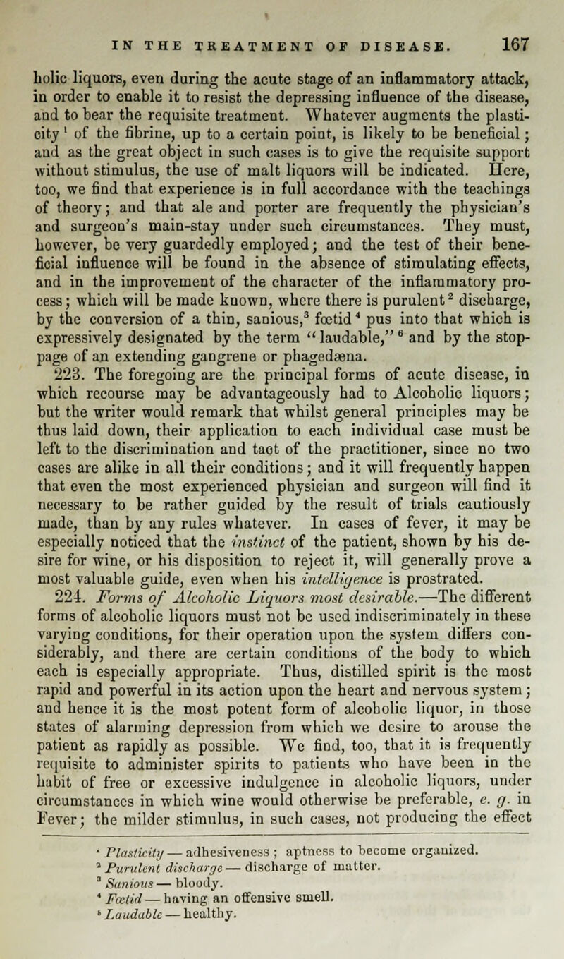 holic liquors, even during the acute stage of an inflammatory attack, in order to enable it to resist the depressing influence of the disease, aod to bear the requisite treatment. Whatever augments the plasti- city ' of the fibrine, up to a certain point, is likely to be beneficial; and as the great object in such cases is to give the requisite support without stimulus, the use of malt liquors will be indicated. Here, too, we find that experience is in full accordance with the teachings of theory; and that ale and porter are frequently the physician's and surgeon's main-stay under such circumstances. They must, however, be very guardedly employed; and the test of their bene- ficial influence will be found in the absence of stimulating effects, and in the improvement of the character of the inflammatory pro- cess ; which will be made known, where there is purulent2 discharge, by the conversion of a thin, sanious,3 foetid4 pus into that which is expressively designated by the term  laudable,6 and by the stop- page of an extending gangrene or phagedsena. 223. The foregoing are the principal forms of acute disease, in which recourse may be advantageously had to Alcoholic liquors; but the writer would remark that whilst general principles may be thus laid down, their application to each individual case must be left to the discrimination and taot of the practitioner, since no two cases are alike in all their conditions; and it will frequently happen that even the most experienced physician and surgeon will find it necessary to be rather guided by the result of trials cautiously made, than by any rules whatever. In cases of fever, it may be especially noticed that the instinct of the patient, shown by his de- sire for wine, or his disposition to reject it, will generally prove a most valuable guide, even when his intelligence is prostrated. 224. Forms of Alcoholic Liquors most desirable.—The different forms of alcoholic liquors must not be used indiscriminately in these varying conditions, for their operation upon the system differs con- siderably, and there are certain conditions of the body to which each is especially appropriate. Thus, distilled spirit is the most rapid and powerful in its action upon the heart and nervous system; and hence it is the most potent form of alcoholic liquor, in those states of alarming depression from which we desire to arouse the patient as rapidly as possible. We find, too, that it is frequently requisite to administer spirits to patients who have been in the habit of free or excessive indulgence in alcoholic liquors, under circumstances in which wine would otherwise be preferable, e. g. in Fever; the milder stimulus, in such cases, not producing the effect ' Plasticity — adhesiveness ; aptness to become organized. ''Purulent discharge—discharge of matter. 3 Sanious — bloody. ' Foetid — having an offensive smell. * Laudable — healthy.