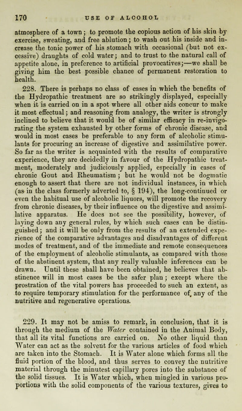 atmosphere of a town; to promote the copious action of his skin by exercise, sweating, and free ablution; to wash out his inside and in- crease the tonic power of his stomach with occasional (but not ex- cessive) draughts of cold water; and to trust to the natural call of appetite alone, in preference to artificial provocatives;—we shall be giving him the best possible chance of permanent restoration to health. 228. There is perhaps no class of cases in which the benefits of the Hydropathic treatment are so strikingly displayed, especially when it is carried on in a spot where all other aids concur to make it most effectual; and reasoning from analogy, the writer is strongly inclined to believe that it would be of similar efficacy in re-invigo- rating the system exhausted by other forms of chronic disease, and would in most cases be preferable to any form of alcoholic stimu- lants for procuring an increase of digestive and assimilative power. So far as the writer is acquainted with the results of comparative experience, they are decidedly in favour of the Hydropathic treat- ment, moderately and judiciously applied, especially in cases of chronic Gout and Rheumatism ; but he would not be dogmatic enough to assert that there are not individual instances, in which (as in the class formerly adverted to, § 194), the long-contiuued or even the habitual use of alcoholic liquors, will promote the recovery from chronic diseases, by their influence on the digestive and assimi- lative apparatus. He does not see the possibility, however, of laying down any general rules, by which such cases can be distin- guished; and it will be only from the results of an extended expe- rience of the comparative advantages and disadvantages of different modes of treatment, and of the immediate and remote consequences of the employment of alcoholic stimulants, as compared with those of the abstinent system, that any really valuable inferences can be drawn. Until these shall have been obtained, he believes that ab- stinence will in most cases be the safer plan; except where the prostration of the vital powers has proceeded to such an extent, as to require temporary stimulation for the performance of, any of the nutritive and regenerative operations. 229. It may not be amiss to remark, in conclusion, that it is through the medium of the Water contained in the Animal Body, that all its vital functions are carried on. No other liquid than Water can act as the solvent for the various articles of food which are taken into the Stomach. It is Water alone which forms all the fluid portion of the blood, and thus serves to convey the nutritive material through the minutest capillary pores into the substance of the solid tissues. It is Water which, when mingled in various pro- portions with the solid components of the various textures, gives to