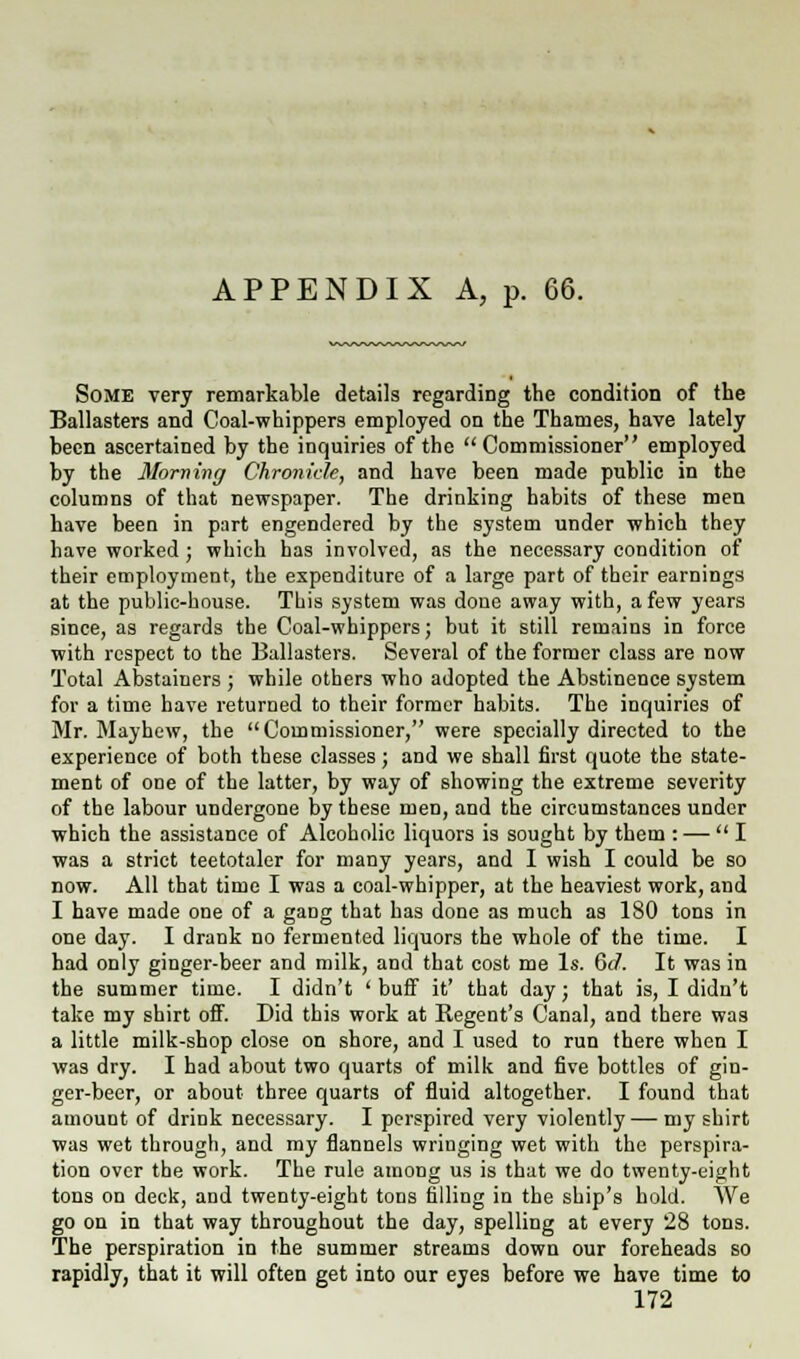 APPENDIX A, p. 66. Some very remarkable details regarding the condition of the Ballasters and Coal-whippers employed on the Thames, have lately been ascertained by the inquiries of the Commissioner employed by the Morning Chronicle, and have been made public in the columns of that newspaper. The drinking habits of these men have been in part engendered by the system under which they have worked; which has involved, as the necessary condition of their employment, the expenditure of a large part of their earnings at the public-house. This system was done away with, a few years since, as regards the Coal-whippers; but it still remains in force with respect to the Ballasters. Several of the former class are now Total Abstainers ; while others who adopted the Abstinence system for a time have returned to their former habits. The inquiries of Mr. Mayhew, the Commissioner, were specially directed to the experience of both these classes; and we shall first quote the state- ment of one of the latter, by way of showing the extreme severity of the labour undergone by these men, and the circumstances under which the assistance of Alcoholic liquors is sought by them : — I was a strict teetotaler for many years, and I wish I could be so now. All that time I was a coal-whipper, at the heaviest work, and I have made one of a gang that has done as much as 180 tons in one day. I drank no fermented liquors the whole of the time. I had only ginger-beer and milk, and that cost me Is. 6(7. It was in the summer time. I didn't ' buff it' that day; that is, I didn't take my shirt off. Did this work at Regent's Canal, and there was a little milk-shop close on shore, and I used to run there when I was dry. I had about two quarts of milk and five bottles of gin- ger-beer, or about three quarts of fluid altogether. I found that amount of drink necessary. I perspired very violently — my shirt was wet through, and my flannels wringing wet with the perspira- tion over the work. The rule among us is that we do twenty-eight tons on deck, aDd twenty-eight tons filling in the ship's hold. We go on in that way throughout the day, spelling at every 28 tons. The perspiration in the summer streams down our foreheads so rapidly, that it will often get into our eyes before we have time to