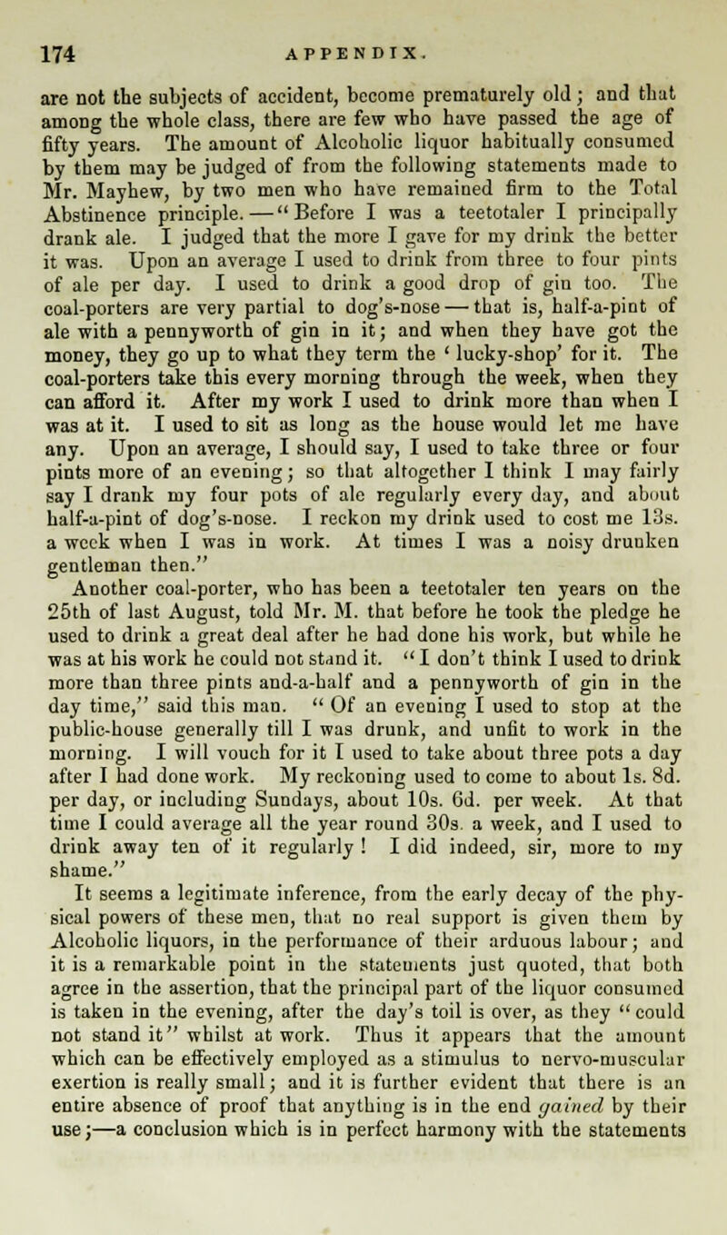 are not the subjects of accident, become prematurely old; and that among the whole class, there are few who have passed the age of fifty years. The amount of Alcoholic liquor habitually consumed by them may be judged of from the following statements made to Mr. Mayhew, by two men who have remained firm to the Total Abstinence principle.—Before I was a teetotaler I principally drank ale. I judged that the more I gave for my drink the better it was. Upon an average I used to drink from three to four pints of ale per day. I used to drink a good drop of gin too. The coal-porters are very partial to dog's-nose — that is, half-a-pint of ale with a pennyworth of gin in it; and when they have got the money, they go up to what they term the ' lucky-shop' for it. The coal-porters take this every morning through the week, when they can afford it. After my work I used to drink more than when I was at it. I used to sit as long as the house would let me have any. Upon an average, I should say, I used to take three or four pints more of an evening; so that altogether I think I may fairly say I drank my four pots of ale regularly every day, and about half-a-pint of dog's-nose. I reckon my drink used to cost me 13s. a week when I was in work. At times I was a noisy druuken gentleman then. Another coal-porter, who has been a teetotaler ten years on the 25th of last August, told Mr. M. that before he took the pledge he used to drink a great deal after he had done his work, but while he was at his work he could not stand it.  I don't think I used to drink more than three pints and-a-half and a pennyworth of gin in the day time, said this man.  Of an evening I used to stop at the public-house generally till I was drunk, and unfit to work in the morning. I will vouch for it I used to take about three pots a day after I had done work. My reckoning used to come to about Is. 8d. per day, or including Sundays, about 10s. 6d. per week. At that time I could average all the year round 30s. a week, and I used to drink away ten of it regularly ! I did indeed, sir, more to my shame. It seems a legitimate inference, from the early decay of the phy- sical powers of these men, that no real support is given them by Alcoholic liquors, in the performance of their arduous labour; and it is a remarkable point in the statements just quoted, that both agree in the assertion, that the principal part of the liquor consumed is taken in the evening, after the day's toil is over, as they  could nnt stand it whilst at work. Thus it appears that the amount which can be effectively employed as a stimulus to nervo-muscular exertion is really small; and it is further evident that there is an entire absence of proof that anything is in the end gained by their use;—a conclusion which is in perfect harmony with the statements