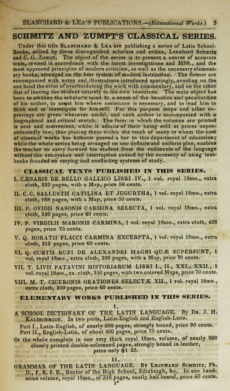 SCHMITZ AND ZUMPT'S CLASSICAL SERIES. Under this title Blanchard & Lea are publishing a series of Latin School- Books, edited by those distinguished scholars and critics, Leonhard Schmitz and C. G. Zumpt. The object of the series is to present a course of accurate texts, revised in accordance with the latest investigations and MSS., and the most approved principles of modern criticism, as well as the necessary element- ary books, arranged on the best system of modern instruction. The former are accompanied with notes and illustrations introduced sparingly, avoiding on the one hand the error ofoverhurdening the work with commentary, and on the other that of leaving the student entirely to his own resources. The main object has been to awaken the scholar's mind to a sense of the beauties and peculiarities of his author, to assjst him where assistance is necessary, and to lead him to think and to investigate for himself. For this purpose maps and other en- gravings are given wherever useful, and each author is accompanied with a biographical and critical sketch. The form in which the volumes are printed is neat and convenient, while it admits of their being sold at prices unpre- cedentedly low, thus placing them within the reach of many to whom the cost of classical works has hitherto proved a bar to this department of education; while the whole series being arranged on one definite and uniform plan, enables the teacher to carry forward his student from the rudiments of the language without the annoyance and interruption caused by the necessity of using text- books founded on varying and conflicting systems of study. CLASSICAL TEXTS PUBLISHED IN THIS SERIES. I. CjESARIS DE BELLO GALLICO LIBRI IV., 1 vol. royal 18mo., extra cloth, 232 pages, with a Map, price 50 cents. II. C.C. SALLUSTII CATILINA ET JUGURTHA, 1 vol. royal ISmo., extra cloth, 168 pages, with a Map, price 50 cents. III. P. OVIDII NASONIS CARMINA SELECTA, 1 vol. royal 18mo., extra cloth, 246 pages, price 60 cents. IV. P. VIRGILII MARONIS CARMINA, 1 vol. royal 18mo., extra cloth, 438 pages, price 75 cents. V. Q. HORATII FLACCI CARMINA EXCERPTA, 1 vol. royal 18mo., extra cloth, 312 pages, price 60 cents. VI. Q. CURTII RUFI DE ALEXANDRI MAGNI QUvE SUPERSUNT, 1 vol. royal 18mo., extra cloth, 326 pages, with a Map, price 70 cents. VII. T. LIVII PATAVINI HISTORIARUM LIBRI I., II., XXI., XXII., 1 vol. royal 18mo., ex. cloth, 350 pages, with two colored Maps, price 70 cents. VIII. M. T. CICERONIS ORATIONES SELECTEE XII., 1 vol. royal ISmo., extra cloth, 300 pages, price 60 cents. ELEMENTARY WORKS PUBLISHED IN THIS SERIES. I. A SCHOOL DICTIONARY OF THE LATIN LANGUAGE. By Dr. J. H. Kaltschmidt. In two parts, Latin-English and English-Latin. Part I., Latin-English, of nearly 500 pages, strongly bound, price 90 cents. Part II., English-Latin, of about 400 pages, price 75 cents. Or the whole complete in one very thick royal 18mo. volume, of nearly 900 closely printed double-columned pages, strongly bound in leather, price only $1 25. II. GRAMMAR OF THE LATIN LANGUAGE. Bt Leonhard Schmitz, Ph. D., F. R. S. E., Rector of the High School, Edinburgh, &c. In one hand- some volume, royal ISmo., of 318 pages, neatly half bound, price 60 cents. 1«