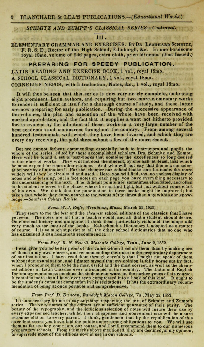 SCHM2TZ AND ZUMPT'S CLASSICAL SERIES—Continued. III. ELEMENTARY GRAMMAR AND EXERCISES. ByDr. Lrokhard Schmitz, F. R. S.E., Rector of the High School, Edinburgh, &c. In one handsome royal 18mo. volume of 246 pages,extra cloth, price 50 cents. (Just Issued.) PREPARING FOR SPEEDY PUBLICATION. LATIN READING AND EXERCISE BOOK, 1 vol., royal I8mo. A SCHOOL CLASSICAL DICTIONARY, 1 vol., royal 18mo. CORNELIUS NEPOS, with Introduction, Notes, &c, 1 vol., royal l8mo. It will thus be seen that this Beries is now very nearly complete, embracing eight prominent Latin authors, and requiring but two more elementary works to render it sufficient in itself for a thorough course of study, and these latter are now preparing for early publication. During the successive appearance of the volumes, the plan and execution of the whole have been received with marked approbation, and the fact that it supplies a want not hitherto provided for, is evinced by the adoption of these works in a very large number of the best academies and seminaries throughout the country. From among several hundred testimonials with which they have been favored, and which they are every day receiving, the publishers submit a few of the more recent. But we cannot forbear commending especially both to instructors and pupils the whole of the series, edited by those accomplished scholars, Drs. Schmitz and Zumpt. Here will be found a set of te-xt-books that combine the excellences so long desired in this class of works. They will not cost the student, by one half at least, that which he must expend for some other editions. And who will not say that this is a consider- ation worthy of attention ? For the cheaper our school-books can be made, the more widely will they be circulated and used. Here you will find, too, no useless display of notes and of learning, but in foot notes on each page you have everything necessary to the understanding of the text. The difficult points are sometimes elucidated, and often is the student reierred lo the places where he can find light, but not without some effort of his own. We think that the punctuation in these books might be improved; but taken as a whole, they come nearer to the wants of the times than any within our know- ledge.—Southern College Review. From W. J, Rol/e, Wrentham, Mass., March 22,1852. They eeem tome the best and the cheapest school editions of the classics that I have yet seen. The notes are all that a teacher could, and all that a student should desire. On classical history and antiquities I think them particularly rich, and the maps add very much to the merit of the books Kallschmidt's Dictionary ( adopted as a matter of course. It is so much superior to all the other school dictionaries that no one who fias examined it can hesitate to recommend it. From Prof- R. JV*. Newell, Masonic College, Tenn., June 2,1852. I can give you no better proof of the value which I set on them than by making use of them in my own classes, and recommending their use in tfie preparatory department of our institution. 1 have read them through carefully that I might not speak of them without due examination, and I flatter myself that my opinion is fully borne out by fact, when I pronounce them to be the most useful and the most correct, as well as the cheap- est editions of Latin Classics ever introduced in this country. The Latin and English Dictionary contains as much as the student can want in the earlier years of his course ; it contains more than I have ever seen compressed into a book of this kind. It ought to be the student's constant companion in his recitations. It has the extraordinary recom- mendaliou of being at once portable and comprehensive. From Prof. D. Duncan, Randolph Macon College, Va., May 25, 1852. It is unnecessary for me to say anything respecting the text of Schmitz and Zumpt's series. The very names of the editors are a sufficient guarantee of their purity. The beauty of the typography, and the judicious selection of notes will insure their use by every experienced teacher, whilst their cheapness and convenient size will be a sure recommendation to every parent. I think, gentlemen that by the repubUcaiion of th:s excellent series you have lajd the public under strong obligations to you. We will use them as far as they come into our course, and I will recommend them to our numerous preparatory schools. From the merits above mentioned, ihey are destined,in my opinion, to supersede most of the editions now in use in our schools.