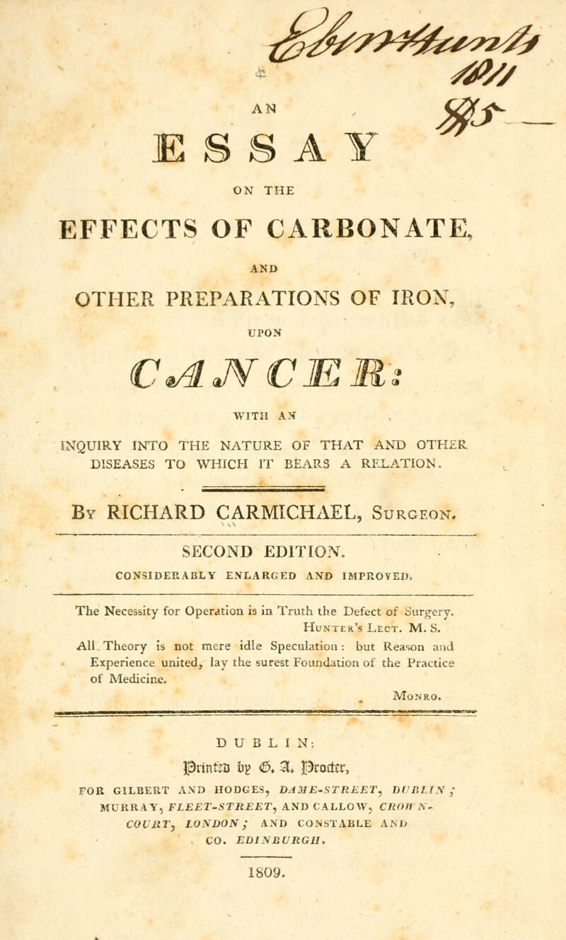 JE S S A Y ON THE EFFECTS OF CARBONATE, AND OTHER PREPARATIONS OF IRON, UPON WITH AX INQUIRY INTO THE NATURE OF THAT AND OTHER DISEASES TO WHICH IT BEARS A RELATION. By RICHARD CARMICHAEL, Surgeon. SECOND EDITION. CONSIDERABLY ENLARGED AND IMPROVED. The Necessity for Operation is in Truth the Defect of Surgery. Hunter's Lect. M. S. All Theory is not mere idle Speculation: but Reason and Experience united, lay the surest Foundation of the Practice of Medicine. Monro. DUBLIN: Printso bg &, 3. Procter, FOR GILBERT AND HODGES, DAME-STREETy Df'P.LrX; MURRAY, FLEET-STREET, AND CALLOW, CROHN- COURT J LONDON; AND CONSTABLE AND CO. EDINBURGH. 1809.