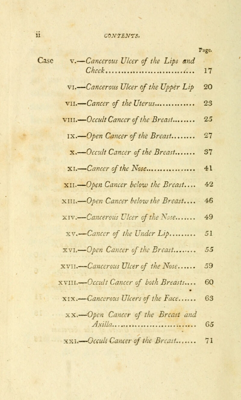 Page. Case V.—Cancerous Ulcer of the Lips and Cheek 17 VI.—Cancerous Ulcer of the Upper Lip 20 VII.—Cancer of the Uterus 23 VIII.—Occult Cancer of the Breast 25 IX.—Open Cancer of the Breast 27 X.—Occult Cancer of the Breast 37 XI.—Cancer of the Nose 41 XII.—Open Cancer below the Breast,... 42 XI11.—Open Cancer below the Breast,... 46 XIV.—Cancerous Ulcer of the Nsse 49 XV.—Cancer of the Under Lip 51 XVI.—Open Cancer of the Breast....^,.. 55 XVII.—Cancerous Ulcer of the Nose 59 XVIII.—Occidt Cancer of both Breasts.... 60 XIX.—Cancerous Ulcers of the Face...... 63 XX.—Open Cancer of the Breast and Axilla Q5 X XI.—Occult Cancer of the Breast 71