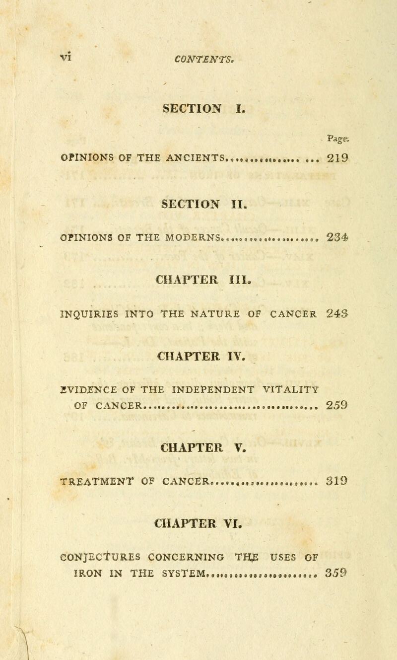 SECTION I. Paga OPINIONS OF THE ANCIENTS 219 SECTION II. OPINIONS OF THE MODERNS,«... ,. 234 CHAPTER III. INQUIRIES INTO THE NATURE OF CANCER 243 CHAPTER IV. EVIDENCE OF THE INDEPENDENT VITALITY OF CANCER 259 CHAPTER V. TREATMENT OF CANCER ,.., ,.,.. 319 CHAPTER VI. CONJECtURES CONCERNING THjE USES OF IRON IN THE SYSTEM «..„,. 359