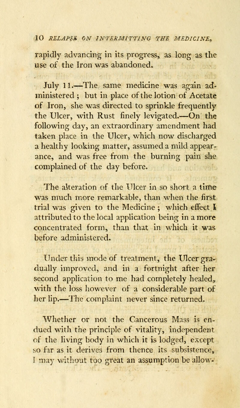 rapidly advancing in its progress, as long as the use of the Iron was abandoned. July 11.—The same medicine was again ad- ministered ; but in place of the lotion of Acetate of Iron, she was directed to sprinkle frequently the Ulcer, with Rust finely levigated.—On the following day, an extraordinary amendment had taken place in the Ulcer, which now discharged a healthy looking matter, assumed a mild appear- ance, and was free from the burning pain she complained of the day before. The alteration of the Ulcer in so shart a time was much more remarkable, than when the first trial was given to the Medicine ; which effect I attributed to the local application being in a more concentrated form, than that in which it was before administered. Under this mode of treatment, the Ulcer gra- dually improved, and in a fortnight after her second application to me had completely healed, with the loss however of a considerable part of her lip.—The complaint never since returned. Whether or not the Cancerous Mass is en- dued with the principle of vitality, independent of the living body in which it is lodged, except so far as it derives from thence its subsistence, i may without too great an assumption be allow-