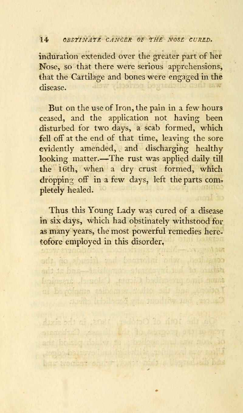 induration extended over the greater part of her Nose, so that there were serious apprehensions, that the Cartilage and bones were engaged in the disease. But on the use of Iron, the pain in a few hours ceased, and the application not having been disturbed for two days, a scab formed, v/hich fell off at the end of that time, leaving the sore evidently amended, and discharging healthy looking matter.—The rust was applied daily till the 16th, when a dry crust formed, which dropping off in a few days, left the parts com- pletely healed. Thus this Young Lady was cured of a disease in six days, which had obstinately withstood for as many years, the most powerful remedies here- tofore employed in this disorder.