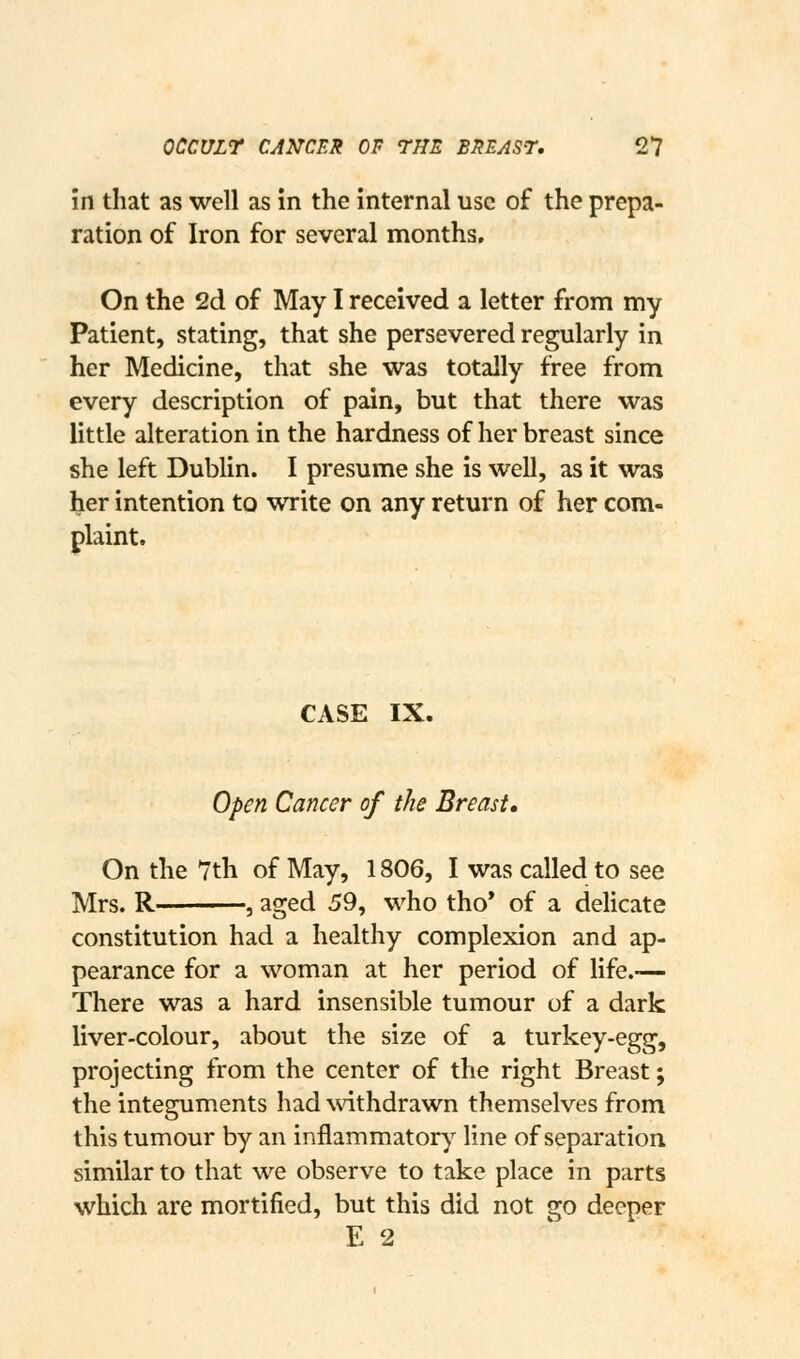 in that as well as in the internal use of the prepa- ration of Iron for several months. On the 2d of May I received a letter from my Patient, stating, that she persevered regularly in her Medicine, that she was totally free from every description of p^n, but that there was little alteration in the hardness of her breast since she left Dublin. I presume she is well, as it was her intention to write on any return of her com- plaint. CASE IX. Open Cancer of the Breast, On the 7th of May, 1806, I was called to see Mrs. R , aged 59, who tho* of a delicate constitution had a healthy complexion and ap- pearance for a woman at her period of life.-— There was a hard insensible tumour of a dark liver-colour, about the size of a turkey-egg, projecting from the center of the right Breast; the integuments had withdrawn themselves from this tumour by an inflammatory line of separation similar to that we observe to take place in parts which are mortified, but this did not go deeper E 2