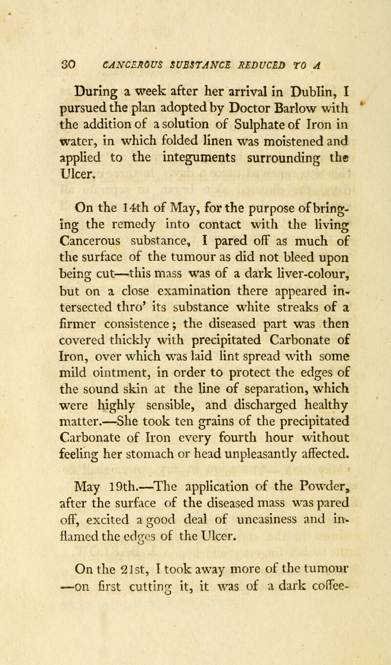 During a week after her arrival in Dublin, I pursued the plan adopted by Doctor Barlow with the addition of a solution of Sulphate of Iron in water, in which folded linen was moistened and applied to the integuments surrounding the Ulcer. On the 14th of May, for the purpose of bring- ing the remedy into contact with the living Cancerous substance, I pared off as much of the surface of the tumour as did not bleed upon being cut—this mass was of a dark Hver-colour, but on a close examination there appeared in- tersected thro' its substance white streaks of a firmer consistence; the diseased part was then covered thickly with precipitated Carbonate of Iron, over which was laid lint spread with some mild ointment, in order to protect the edges of the sound skin at the line of separation, which were highly sensible, and discharged healthy matter.—She took ten grains of the precipitated Carbonate of Iron every fourth hour without feeling her stomach or head unpleasantly affected. May 19th.—^The application of the Powder, after the surface of the diseased mass was pared off, excited a good deal of uneasiness and in-- flamedtheed<Trcs of the Ulcer. On the 21 St, I took away more of the tumour —on first cutting it, it was of a dark coffee-