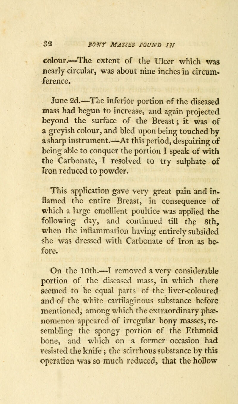 S2 BONY MASSES FOUND IN colour.—^The extent of the Ulcer which was nearly circular, was about nine inches in circum- ference. June 2d.—T^ie Inferior portion of the diseased mass had begun to increase, and again projected beyond the surface of the Breast; it was of a greyish colour, and bled upon being touched by a sharp instrument.—At this period, despairing of being able to conquer the portion I speak of with the Carbonate, I resolved to try sulphate of Iron reduced to powder. This application gave very great pain and in- flamed the entire Breast, in consequence of which a large emollient poultice was applied the following day, and continued till the 8th, when the inflammation having entirely subsided she was dressed with Carbonate of Iron as be- fore. On the 10th.—I removed a very considerable portion of the diseased mass, in which there seemed to be equal parts of the liver-coloured and of the white cartilaginous substance before mentioned, among which the extraordinary phse- nomenon appeared of irregular bony masses, re- sembling the spongy portion of the Ethmoid bone, and which on a former occasion had resisted the knife; the scirrhous substance by this operation was so much reduced, that the hollow