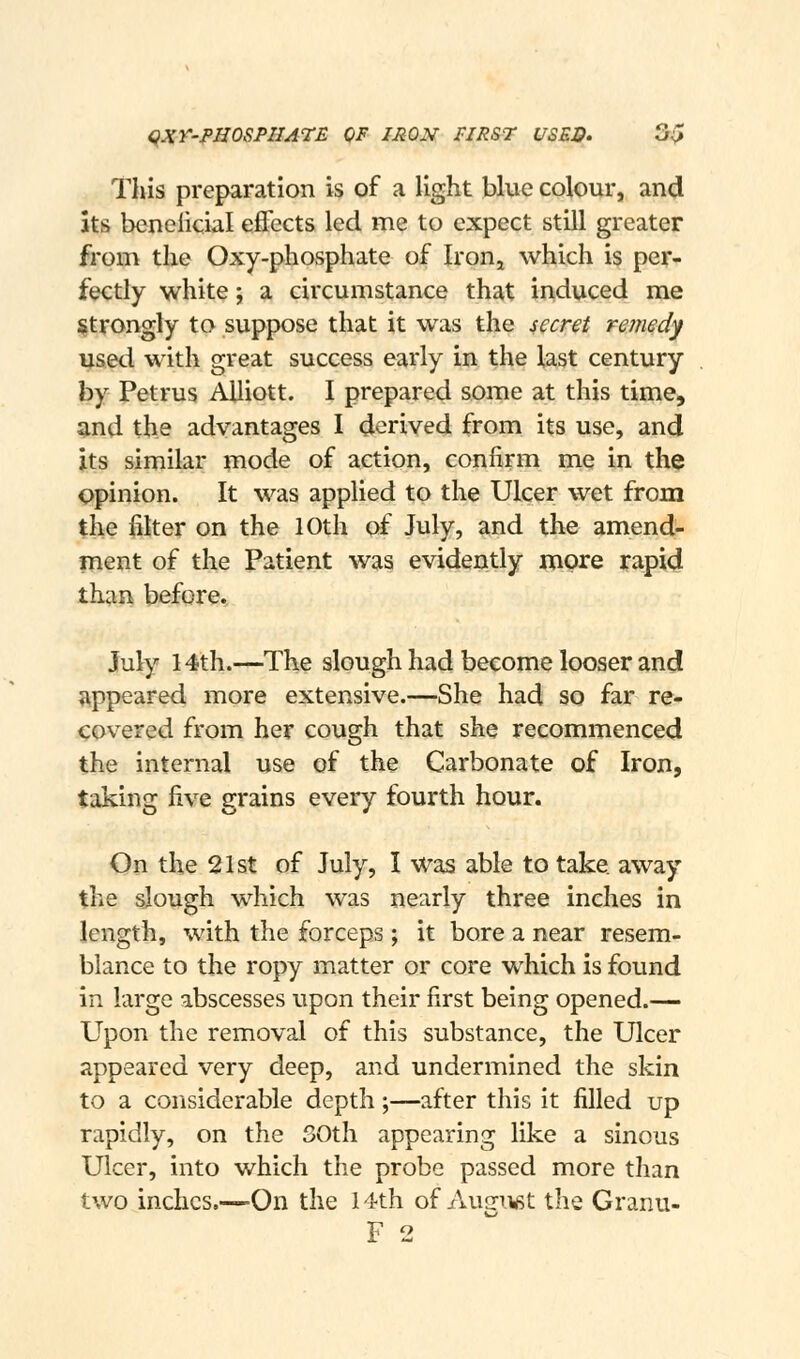 <iXr-PHOSPHATE OF IRON FIRST USES. 3^ This preparation is of a light blue colour, and its beneficial efi'ccts led me to expect still greater from the Oxy-phosphate of Iron^ which is per- fectly white; a circumstance that induced me i^trongly to suppose that it was the secret reinedy used with great success early in the last century by Petrus AUiott. I prepared some at this time, and the advantages I derived from its use, and its similar mode of action, confirm me in th^ opinion. It was applied to the Ulcer wet from the filter on the 10th of July, and the amend- ment of the Patient was evidently more rapid than before. July 14th.—The slough had become looser and appeared more extensive.—She had so far re- covered from her cough that she recommenced the internal use of the Carbonate of Iron, taking five grains every fourth hour. On the 21st of July, I was able to take away the slough which was nearly three inches in length, with the forceps ; it bore a near resem- blance to the ropy matter or core which is found in large abscesses upon their first being opened.— Upon the removal of this substance, the Ulcer appeared very deep, and undermined the skin to a considerable depth;—after this it filled up rapidly, on the SOth appearing like a sinous Ulcer, into which the probe passed more than two inches.—On the 14th of Aunu^t the Granu- F 2