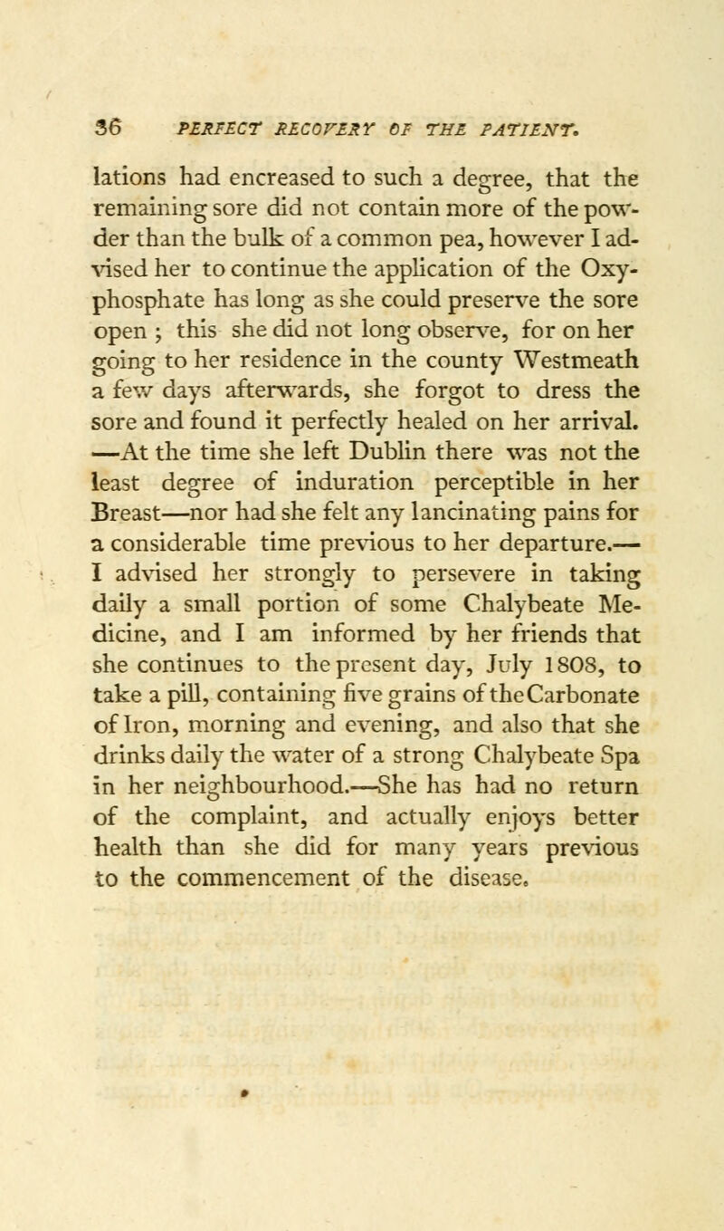 lations had encreased to such a degree, that the remamingsore did not contain more of the pow- der than the bulk of a common pea, however I ad- ^'ised her to continue the application of the Oxy- phosphate has long as she could preserve the sore open ; this she did not long obser\-e, for on her going to her residence in the county Westmeath a few days afterw^ards, she forgot to dress the sore and found it perfectly healed on her arrival. —At the time she left Dublin there was not the least degree of induration perceptible in her Breast—nor had she felt any lancinating pains for a considerable time pre\ious to her departure.— I ad\'ised her strongly to persevere in taking daily a small portion of some Chalybeate Me- dicine, and I am informed by her friends that she continues to the present day, July 1808, to take a pill, containing five grains of the Carbonate of Iron, morning and evening, and also that she drinks daily the water of a strong Chalybeate Spa in her neighbourhood.—She has had no return of the complaint, and actually enjoys better health than she did for many years pre\4ous to the commencement of the disease.