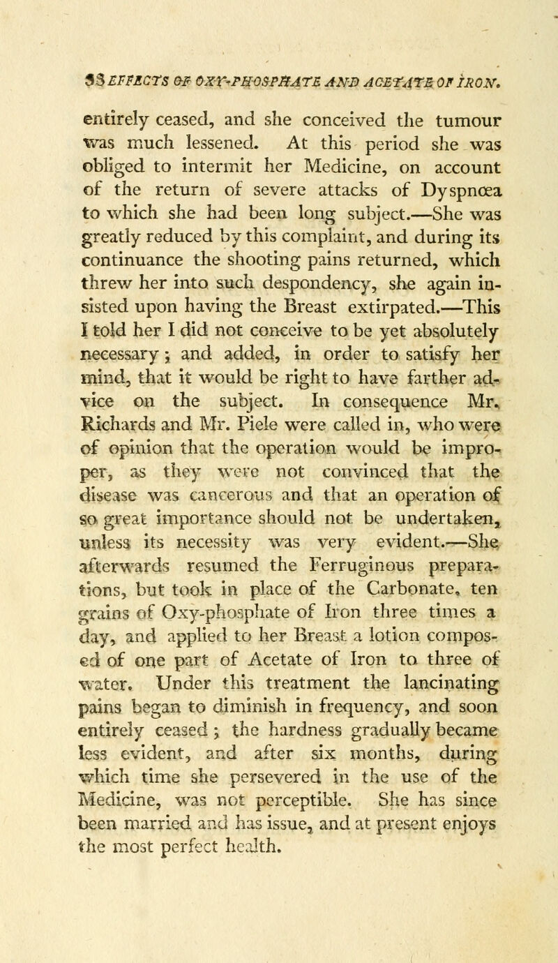 ^^ EFFECTS a? ayX-r-PH-OSPBATE ANS AOETATM OF IRON, entirely ceased, and she conceived the tumour was much lessened. At this period she was obliged to intermit her Medicine, on account of the return of severe attacks of Dyspnoea to which she had been long subject.—She was gready reduced by this complaint, and during its continuance the shooting pains returned, which threw her into such despondency, she again in- sisted upon having the Breast extirpated.—This I told her I did not conceive to be yet absolutely necessary; and added, in order to satisfy her mind, that it would be right to have farther ad* vice on the subject. In consequence Mr^ Richards and Mr. Piele were called in, who were of opinion that the operation would be impro- per, as they were not convinced that tl^e disease was cancerous and that an operation of so great importance should not be undertakeUji unless its necessity was very evident.—Sh^ afterwards resumed the Ferruginous prepara* tions, but took in place of the Carbonate, ten grains of Oxy-phospliate of Iron three times a day, and applied to her Breast a lotion compos- ed of one part of Acetate of Iron to three of water. Under this treatment the lancinating pains began to diminish in frequency, and soon entirely ceased; the hardness gradually became less evident, and after six months, during which time she persevered in the use of the Medicine, was not perceptible. She has since been married and has issue, and at present enjoys the most perfect health.