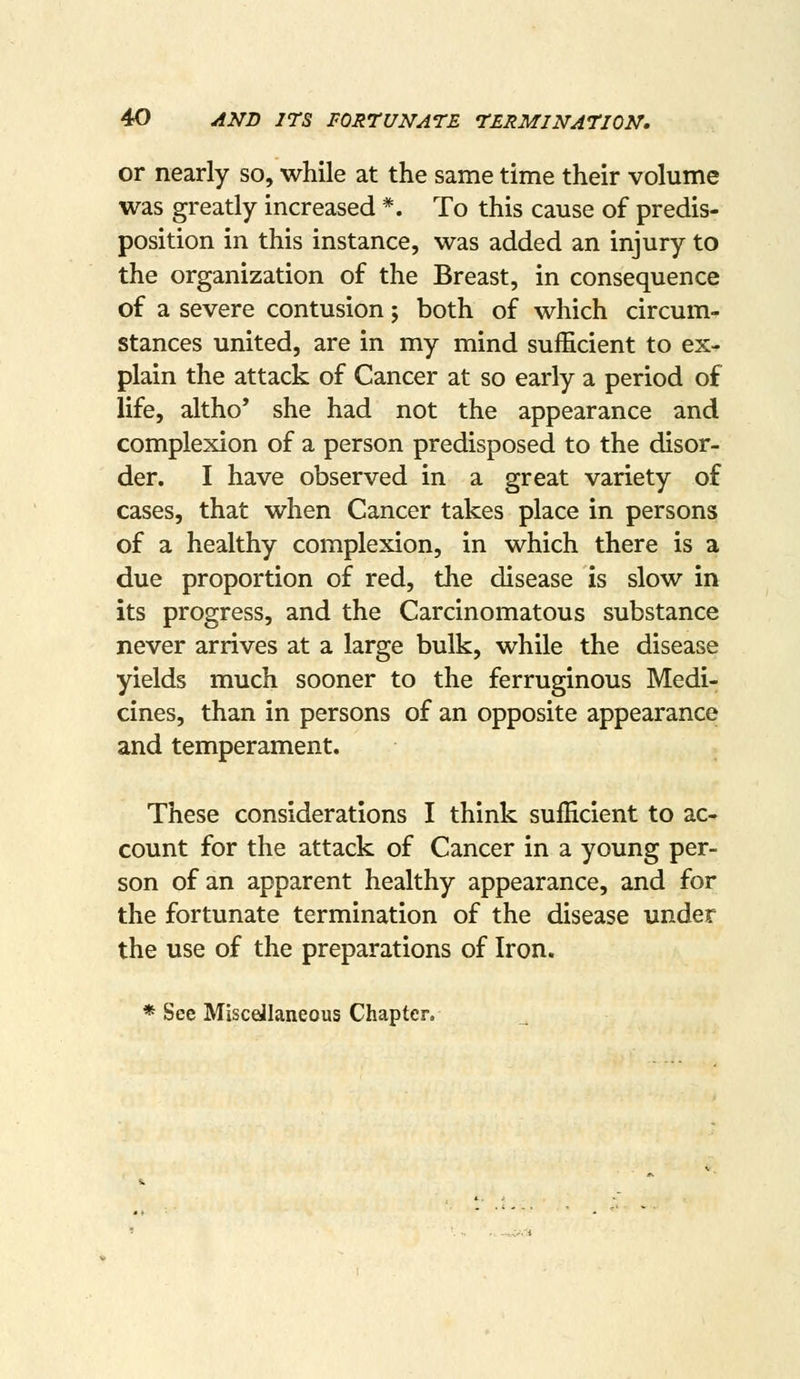 or nearly so, while at the same time their volume was greatly increased *. To this cause of predis- position in this instance, was added an injury to the organization of the Breast, in consequence of a severe contusion; both of which circum- stances united, are in my mind sufficient to ex- plain the attack of Cancer at so early a period of life, altho' she had not the appearance and complexion of a person predisposed to the disor- der. I have observed in a great variety of cases, that when Cancer takes place in persons of a healthy complexion, in which there is a due proportion of red, the disease is slow in its progress, and the Carcinomatous substance never arrives at a large bulk, while the disease yields much sooner to the ferruginous Medi- cines, than in persons of an opposite appearance and temperament. These considerations I think sufficient to ac- count for the attack of Cancer in a young per- son of an apparent healthy appearance, and for the fortunate termination of the disease under the use of the preparations of Iron. * See Miscellaneous Chapter.