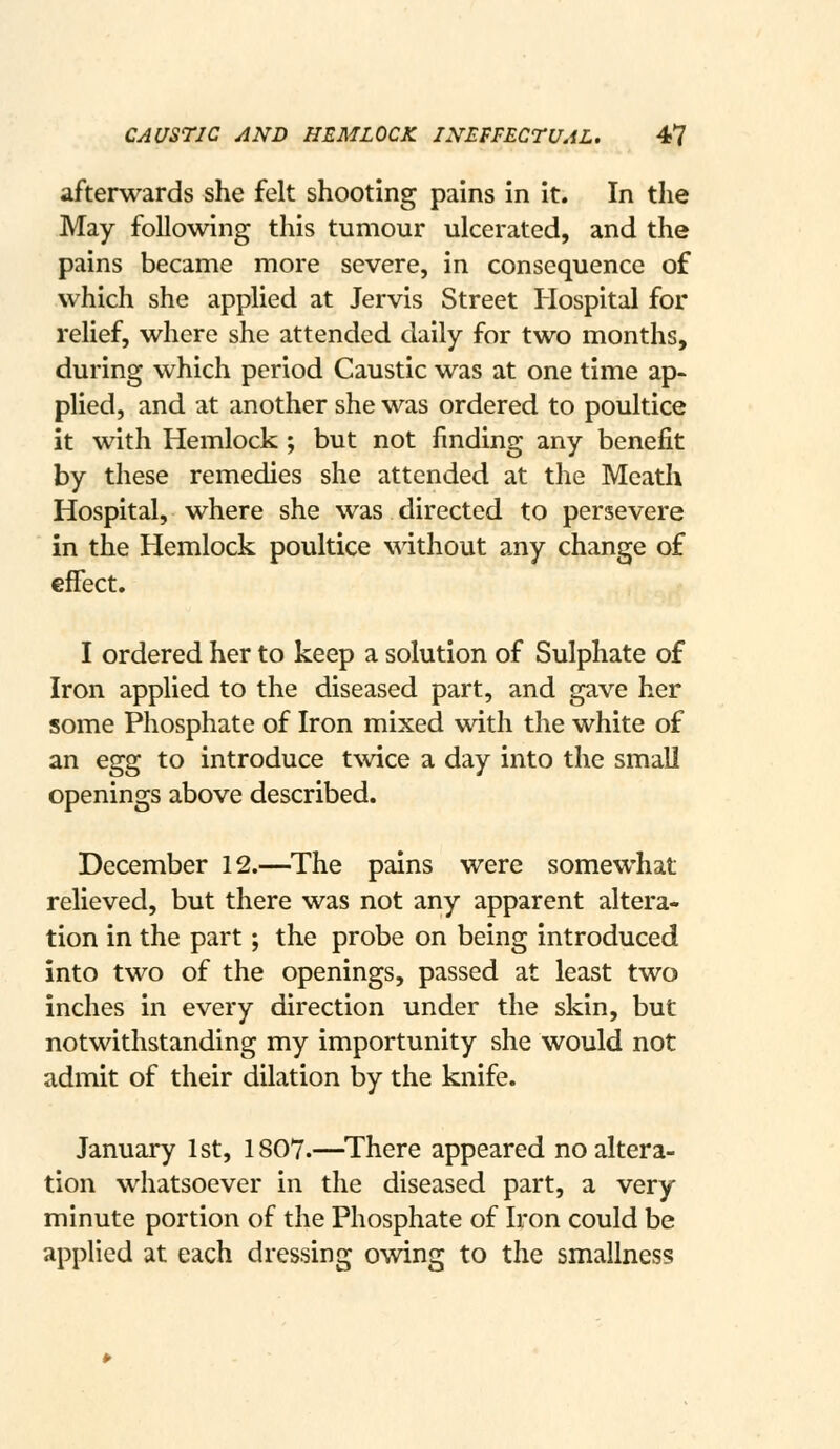 CAUSTIC AND HEMLOCK INEFFECTUAL. 4? afterwards she felt shooting pains in it. In the May following this tumour ulcerated, and the pains became more severe, in consequence of which she applied at Jervis Street Hospital for relief, where she attended daily for two months, during which period Caustic was at one time ap- plied, and at another she was ordered to poultice it with Hemlock ; but not finding any benefit by these remedies she attended at the Meath Hospital, where she was directed to persevere in the Hemlock poultice without any change of effect. I ordered her to keep a solution of Sulphate of Iron applied to the diseased part, and gave her some Phosphate of Iron mixed with the white of an egg to introduce twice a day into the smaU openings above described. December 12.—The pains were somewhat relieved, but there was not any apparent altera- tion in the part; the probe on being introduced into two of the openings, passed at least two inches in every direction under the skin, but notwithstanding my importunity she would not admit of their dilation by the knife. January 1st, 1807.—^There appeared no altera- tion whatsoever in the diseased part, a very minute portion of the Phosphate of Iron could be applied at each dressing owing to the smallness