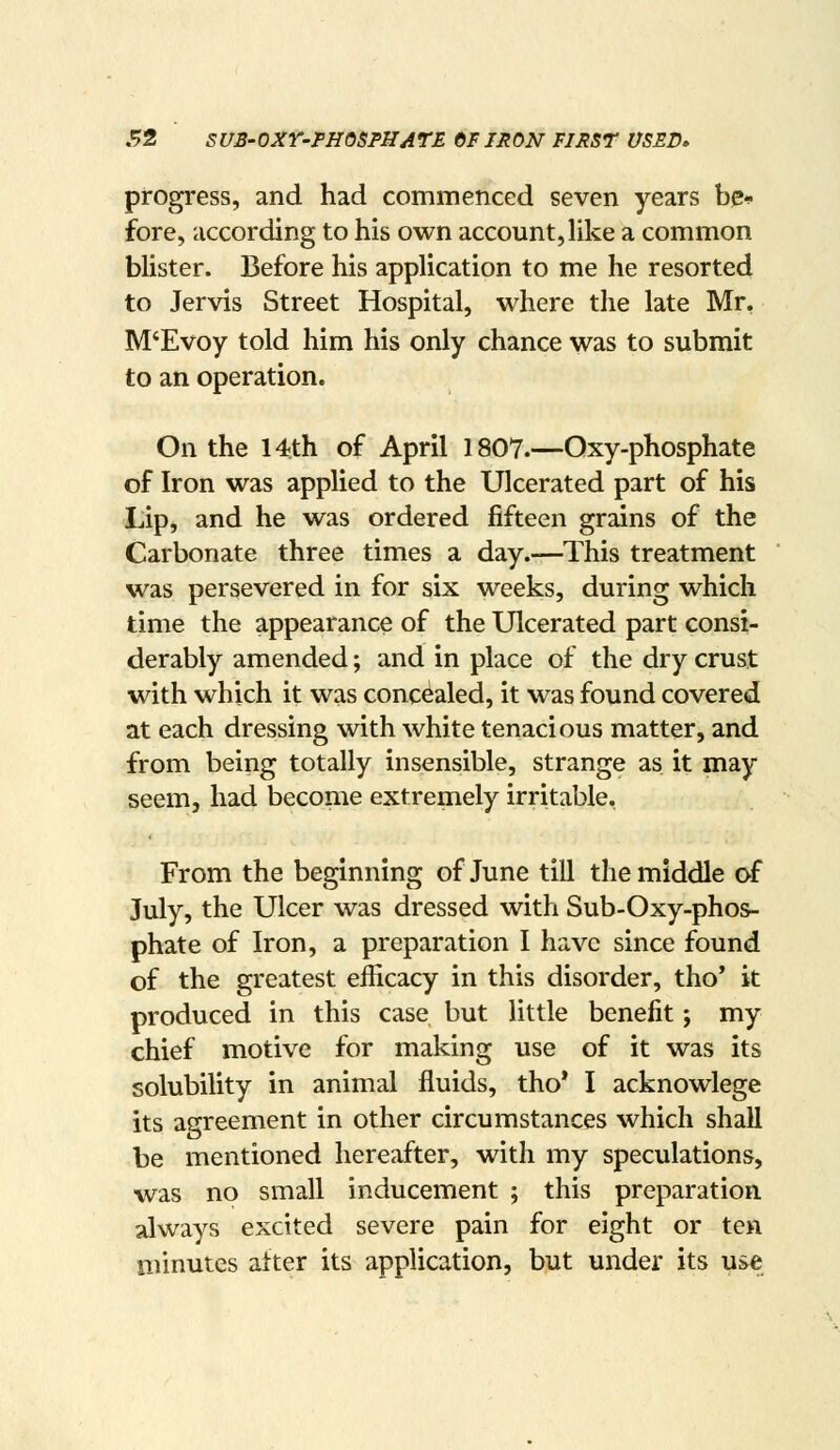 progress, and had commenced seven years be-^ fore, according to his own account, Uke a common blister. Before his application to me he resorted to Jervis Street Hospital, where the late Mr, M'Evoy told him his only chance was to submit to an operation. On the 14th of April 1807.—Qxy-phosphate of Iron was applied to the Ulcerated part of his Lip, and he was ordered fifteen grains of the Carbonate three times a day.—This treatment was persevered in for six weeks, during which time the appearance of the Ulcerated part consi- derably amended; and in place of the dry crust with which it was concealed, it was found covered at each dressing with white tenacious matter, and from being totally insensible, strange as it may seem, had become extremely irritable. From the beginning of June till the middle of July, the Ulcer was dressed with Sub-Oxy-phos- phate of Iron, a preparation I have since found of the greatest efficacy in this disorder, tho' it produced in this case but little benefit; my chief motive for making use of it was its solubility in animal fluids, tho* I acknowlege its agreement in other circumstances which shall be mentioned hereafter, with my speculations, was no small inducement ; this preparation always excited severe pain for eight or ten minutes atter its application, but under its use