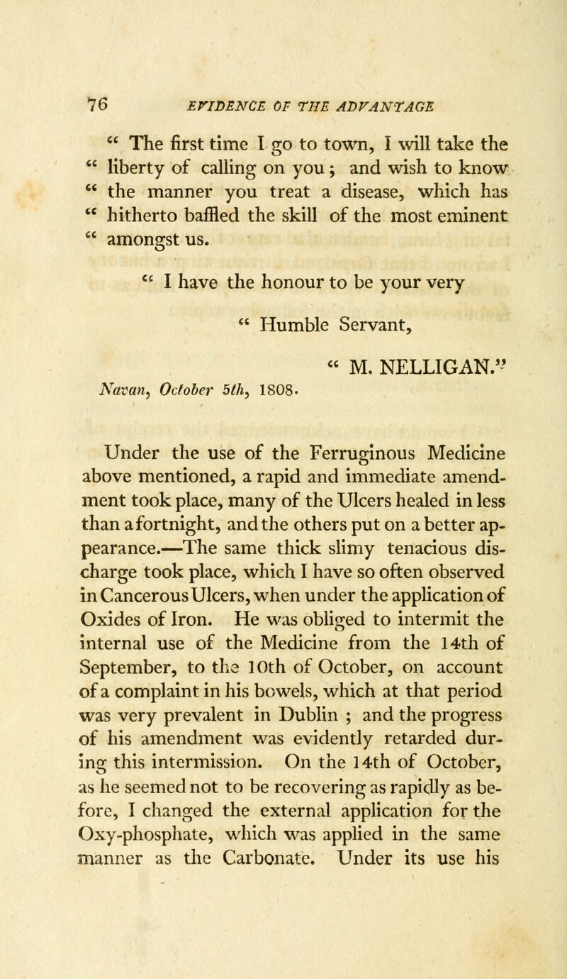  The first time I go to town, I will take the  liberty of calling on you; and wish to know '* the manner you treat a disease, which has  hitherto baffled the skill of the most eminent  amongst us.  I have the honour to be your very  Humble Servant, « M. NELLIGAN.'-' Navan, October 5th, 1808. Under the use of the Ferruginous Medicine above mentioned, a rapid and immediate amend- ment took place, many of the Ulcers healed in less than a fortnight, and the others put on a better ap- pearance.—^The same thick slimy tenacious dis- charge took place, which I have so often observed in Cancerous Ulcers, when under the application of Oxides of Iron. He was obliged to intermit the internal use of the Medicine from the 14th of September, to the 10th of October, on account of a complaint in his bowels, which at that period was very prevalent in Dublin ; and the progress of his amendment was evidently retarded dur- insc this intermission. On the 14th of October, as he seemed not to be recovering as rapidly as be- fore, I changed the external application for the Oxy-phosphate, which was applied in the same manner as the Carbonate. Under its use his