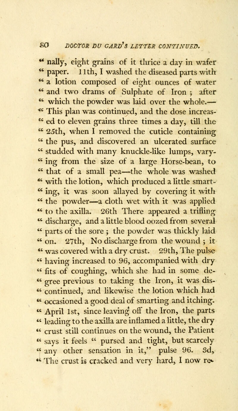 ** nally, eight grains of it thrice a day in wafer '' paper. 11th, I washed the diseased parts with  a lotion composed of eight ounces of water  and two drams of Sulphate of Iron ; after which the powder was laid over the whole.— This plan was continued, and the dose increas- ed to eleven grains three times a day, till the 25th, when I removed the cuticle containing the pus, and discovered an ulcerated surface  studded with many knuckle-like lumps, vary-  ing from the size of a large Horse-bean, to  that of a small pea—the whole was washed *' with the lotion, which produced a little smart- *' ing, it was soon allayed by covering it with  the powder—a cloth wet with it was applied  to the axilla. 26th There appeared a trifling  discharge, and a little blood oozed from several  parts of the sore ; the powder was thickly laid on. 27th, No discharge from the wound ; it  was covered with a dry crust. 29th, The pulse  having increased to 96, accompanied with dry  fits of coughing, which she had in some de- *' gree previous to taking the Iron, it was dis-  continued, and Ukewise the lotion which had  occasioned a good deal of smarting and itching.  April 1st, since leaving off the Iron, the parts  leading to the axilla are inflamed a little, the dry  crust still continues on the wound, the Patient «' says it feels  pursed and tight, but scarcely  any other sensation in it,*' pulse 96. 3d, •^ The crust is cracked and very hard, I now re«.