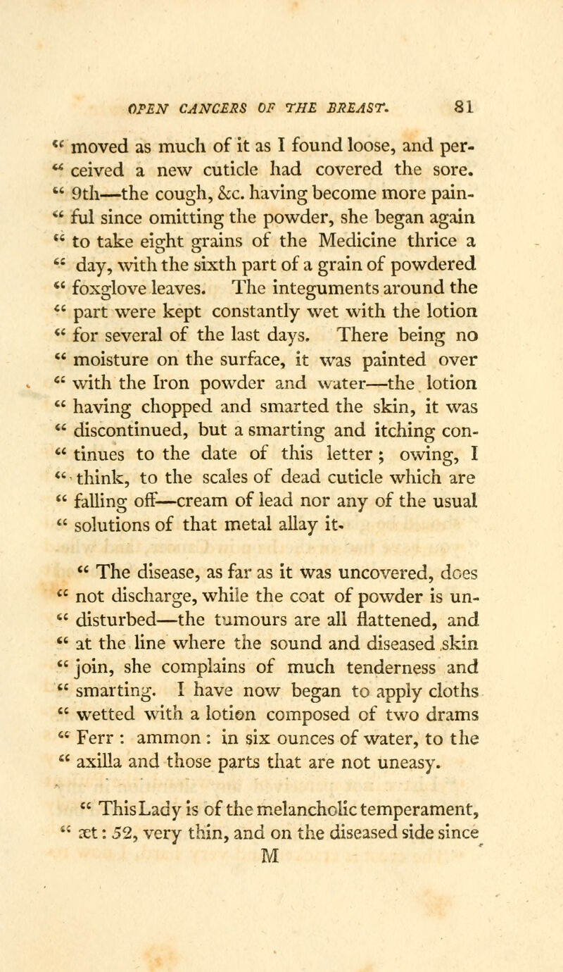 *' moved as much of it as I found loose, and per-  ceived a new cuticle had covered the sore.  9th—the cough, kc. having become more pain- *' ful since omitting the powder, she began again  to take eisrht g-rains of the Medicine thrice a  day, with the sixth part of a grain of powdered *' foxglove leaves. The integuments around the *' part were kept constantly wet with the lotion *' for several of the last days. There being no *' moisture on the surface, it was painted over '' with the Iron powder and water—the lotion  having chopped and smarted the skin, it was *' discontinued, but a smarting and itching con- *' tinues to the date of this letter ; owing, I *' think, to the scales of dead cuticle which are  falling off—cream of lead nor any of the usual  solutions of that metal allay it'  The disease, as far as it was uncovered, does  not discharge, while the coat of powder is un-  disturbed—the tumours are all flattened, and  at the line where the sound and diseased skin  join, she complains of much tenderness and  smarting. I have now began to apply cloths  wetted with a lotion composed of two drams  Ferr : ammon : in six ounces of water, to the  axilla and those parts that are not uneasy.  ThisLady is of the m.elancholic temperament,  xt: 52, very thin, and on the diseased side since M