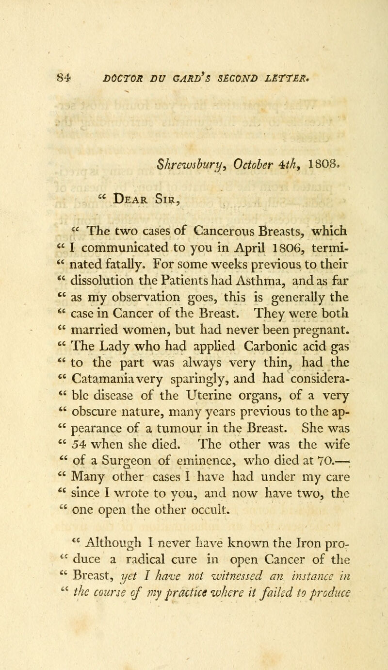 Shrewsbury, October 4M, 1808.  Dear Si^,  The two cases of Cancerous Breasts, which  I communicated to you in April 1806, termi-  nated fatally. For some weeks previous to their *' dissolution the Patients had Asthma, and as far  as my observation goes, this is generally the *' case in Cancer of the Breast. They were both  married women, but had never been pregnant.  The Lady who had applied Carbonic acid gas *' to the part was always very thin, had the *' Catamaniavery sparingly, and had considera-  ble disease of the Uterine organs, of a very  obscure nature, many years previous to the ap-  pearance of a tumour in the Breast. She was *' 54 when she died. The other was the wife  of a Surgeon of eminence, who died at 70.—;  Many other cases I have had under my care  since I wrote to you, and now have two, the  one open the other occult.  Although I never have known the Iron pro-  duce a radical cure in open Cancer of the  Breast, yet I have ?wi witnessed an instance in  the course of my practice where it failed to produce