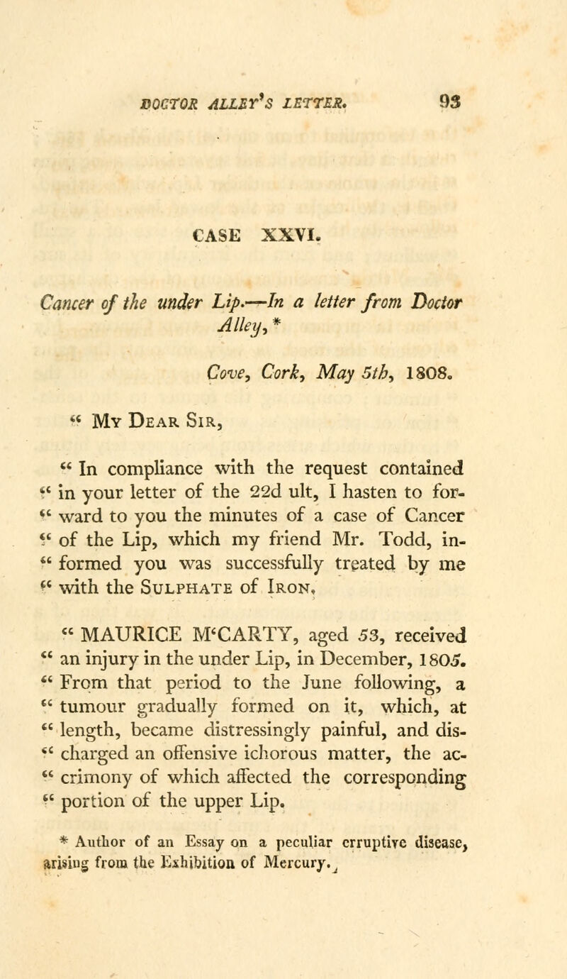 CASE XXVI. Cancer of the under Lip.—-In a letter from Doctor Alley, * Cove, Cork, May 5th, 1808. ^« My Dear Sir, ** In compliance with the request contained ?' in your letter of the 22d ult, I hasten to for- *' ward to you the minutes of a case of Cancer *' of the Lip, which my friend Mr. Todd, in- ^' formed you was successfully treated by me *' with the Sulphate of Iron, « MAURICE M'CARTY, aged 53, received  an injury in the under Lip, in December, 1805.  From that period to the June following, a  tumour gradually formed on it, which, at  length, became distressingly painful, and dis- *' charged an offensive ichorous matter, the ac-  crimony of which affected the corresponding *' portion of the upper Lip. * Author of an Essay on a peculiar crruptirc disease, arising from the Kxhibition of Mercury.^