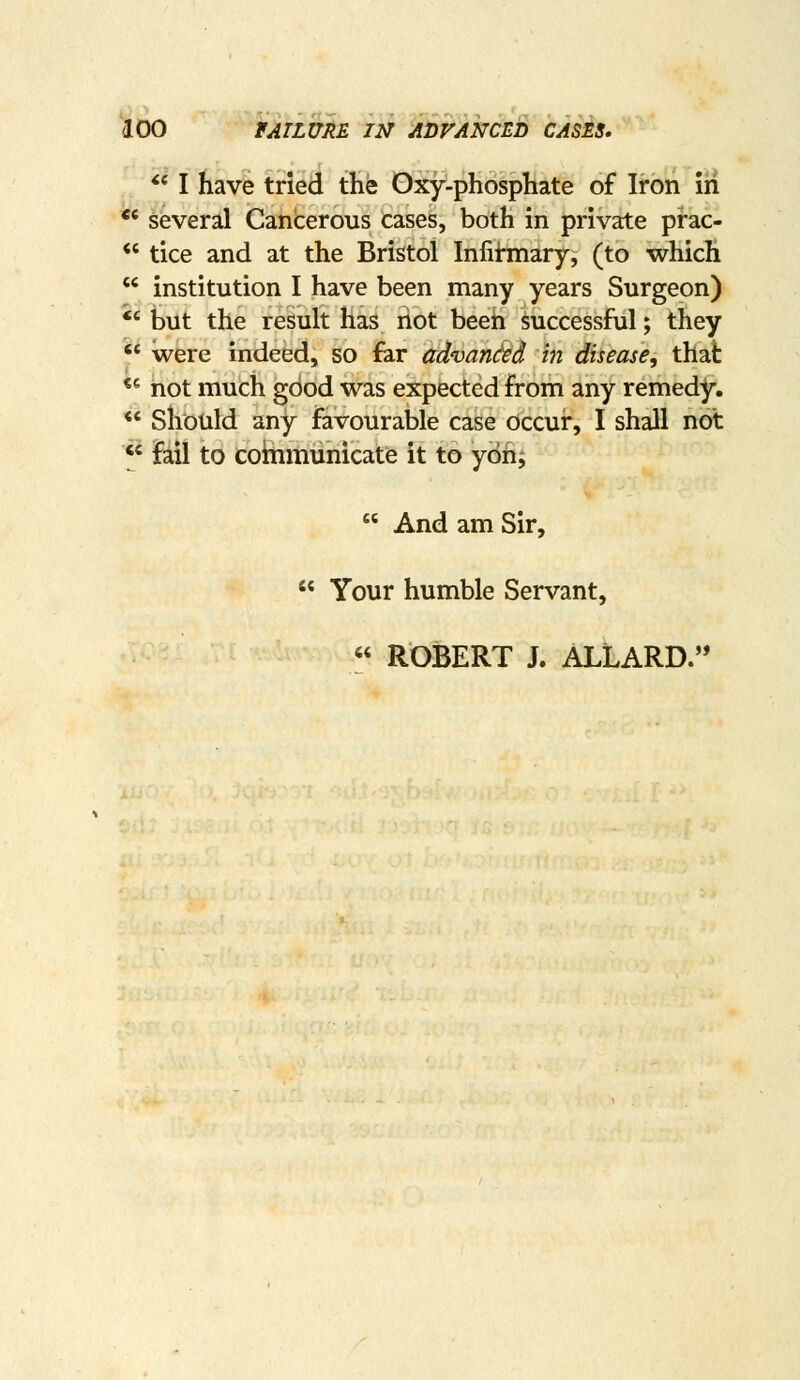 ** I have tried the Oxy-phosphate of Iron iri ** several Cancerous cases, both in private prac-  tice and at the Bristol Infihnary, (to which  institution I have been many years Surgeon) *' but the result has riot been successful; they  were indeed, so far advarK^d in disease, that ** not much good was expected from any remedy. *' should any favourable case occur, I shall not ^' fail to cohimunicate it to ybh;  And am Sir,  Your humble Servant, « ROBERT J. ALLARD.'*
