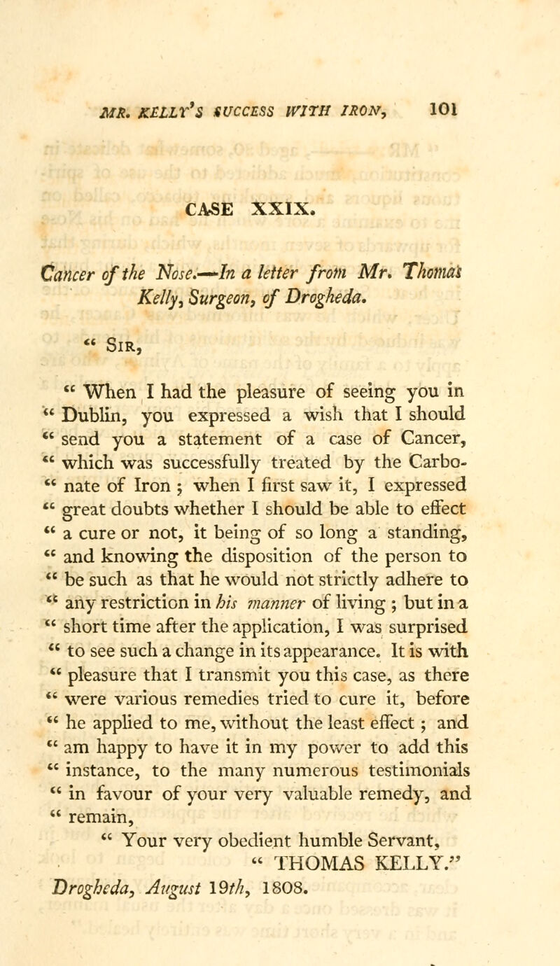 mh, kelly*s success with iron, lOi CASE XXIX. Cancer of the Nose.^^In a letter from Mr, Thomat Kelly, Surgeon, of Drogheda, « Sir,  When I had the pleasure of seeing you in *' Dublin, you expressed a wish that I should  send you a statement of a case of Cancer, *' which was successfully treated by the Carbo- *' nate of Iron 5 when I first saw it, I expressed  great doubts whether I should be able to effect ** a cure or not, it being of so long a standing,  and knowing the disposition of the person to *' be such as that he would not strictly adhere to *' any restriction in his manner of living ; but in a  short time after the application, I was surprised *' to see such a change in its appearance. It is with  pleasure that I transmit you this case, as there *' were various remedies tried to cure it, before '* he applied to me, without the least effect; and *' am happy to have it in my povv^er to add this  instance, to the many numerous testimonials *' in favour of your very valuable remedy, and  remain,  Your very obedient humble Servant,  THOMAS KELLY. Brogheda, August I9th, 1808.