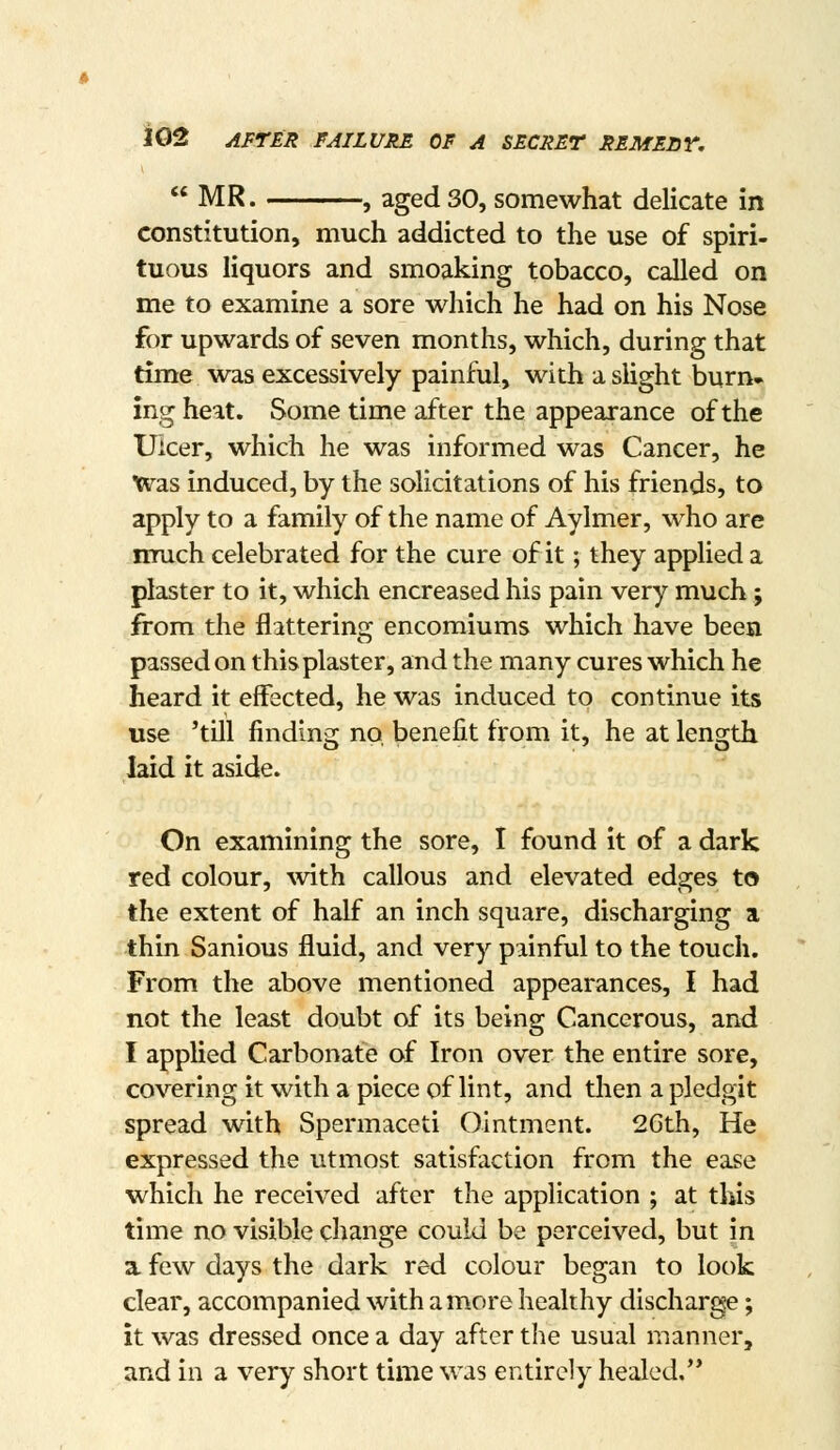 « MR. , aged 30, somewhat delicate in constitution, much addicted to the use of spiri- tuous liquors and smoaking tobacco, called on me to examine a sore which he had on his Nose for upwards of seven months, which, during that time was excessively painful, with a slight burn- ing heat. Some time after the appearance of the Ulcer, which he was informed was Cancer, he Was induced, by the solicitations of his friends, to apply to a family of the name of Aylmer, who are much celebrated for the cure of it; they applied a plaster to it, which encreased his pain very much; from the fl:ittering encomiums which have been passed on this plaster, and the many cures which he heard it effected, he was induced to continue its use 'till finding no, benefit from it, he at length laid it aside. On examining the sore, I found it of a dark red colour, with callous and elevated edges to the extent of half an inch square, discharging a thin Sanious fluid, and very painful to the touch. From the above mentioned appearances, I had not the least doubt of its being Cancerous, and I applied Carbonate of Iron over the entire sore, covering it with a piece of lint, and then a pledgit spread with Spermaceti Ointment. 2Gth, He expressed the utmost satisfaction from the ease which he received after the application ; at this time no visible change could be perceived, but in a. few days the dark red colour began to look clear, accompanied with a more healthy discharge; it was dressed once a day after the usual manner, and in a very short time was entirely healed,