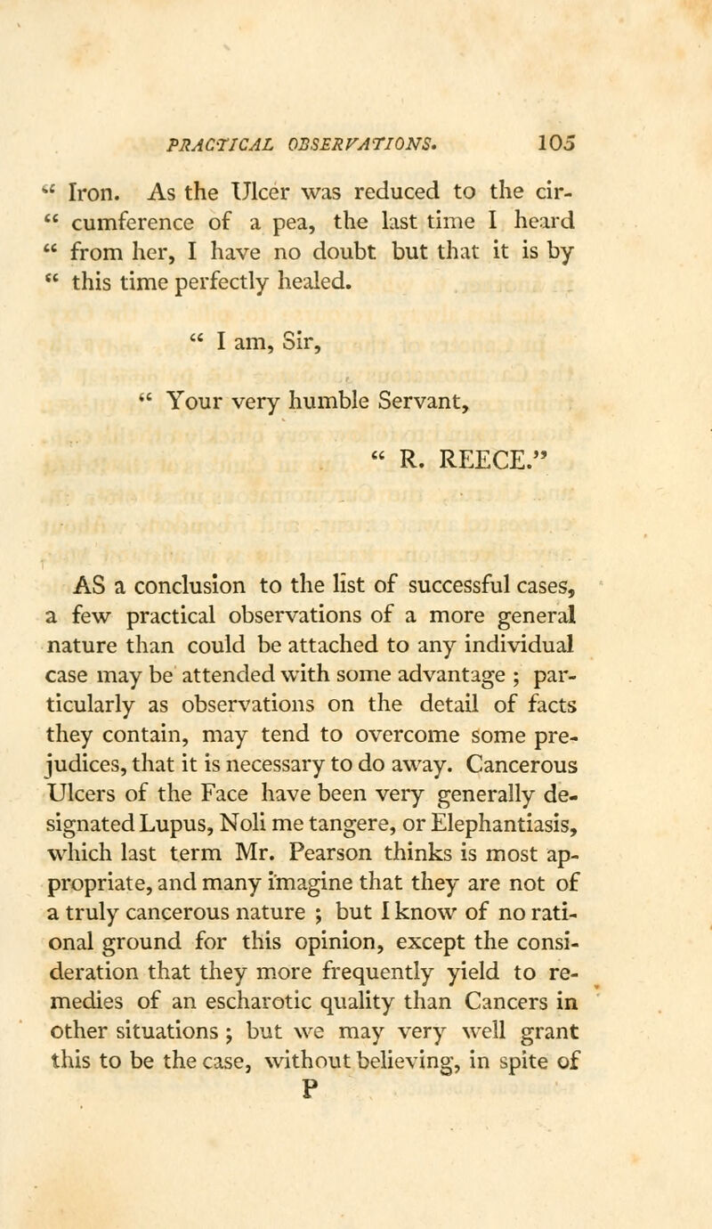  Iron. As the Ulcer was reduced to the cir-  cumference of a pea, the last time I heard  from her, I have no doubt but that it is by  this time perfectly healed.  I am, Sir,  Your very humble Servant, .  R. REECE. AS a conclusion to the list of successful cases, a few practical observations of a more general nature than could be attached to any individual case may be attended with some advantage ; par- ticularly as observations on the detail of facts they contain, may tend to overcome some pre- judices, that it is necessary to do away. Cancerous Ulcers of the Face have been very generally de- signated Lupus, Noli me tangere, or Elephantiasis, which last term Mr. Pearson thinks is most ap- propriate, and many imagine that they are not of a truly cancerous nature ; but I know of no rati- onal ground for this opinion, except the consi- deration that they more frequently yield to re- medies of an escharotic quality than Cancers in other situations ; but we may very well grant this to be the case, without believing, in spite of P