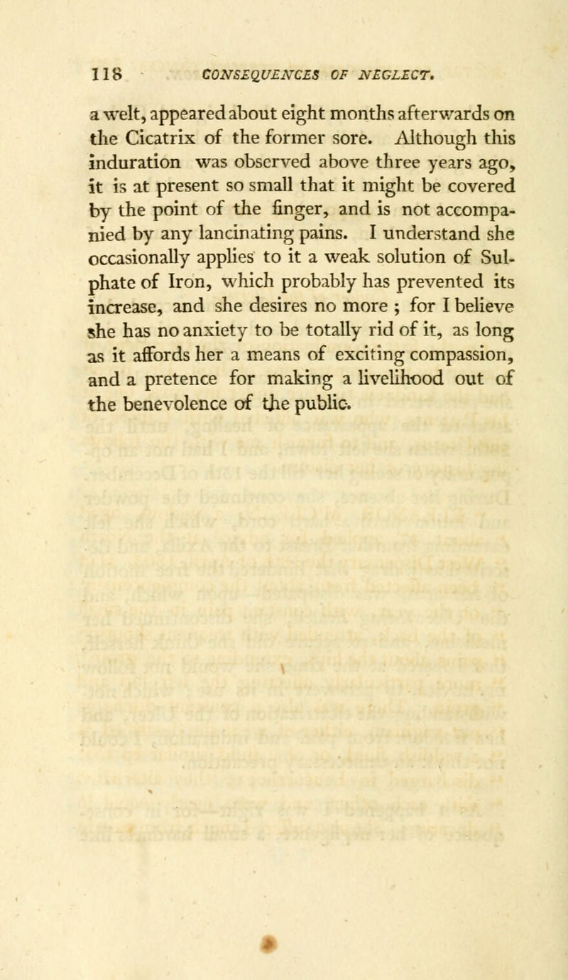 a welt, appeared about eight months afterwards on the Cicatrix of the former sore. Although this induration was observed above three years ago, it is at present so small that it might be covered by the point of the finger, and is not accompa- nied by any lancinating pains. I understand she occasionally applies to it a weak solution of Sul- phate of Iron, which probably has prevented its increzise, and she desires no more ; for I believe she has no anxiety to be totally rid of it, as long as it affords her a means of exciting compassion, and a pretence for making a livelihood out of the benevolence of the public.