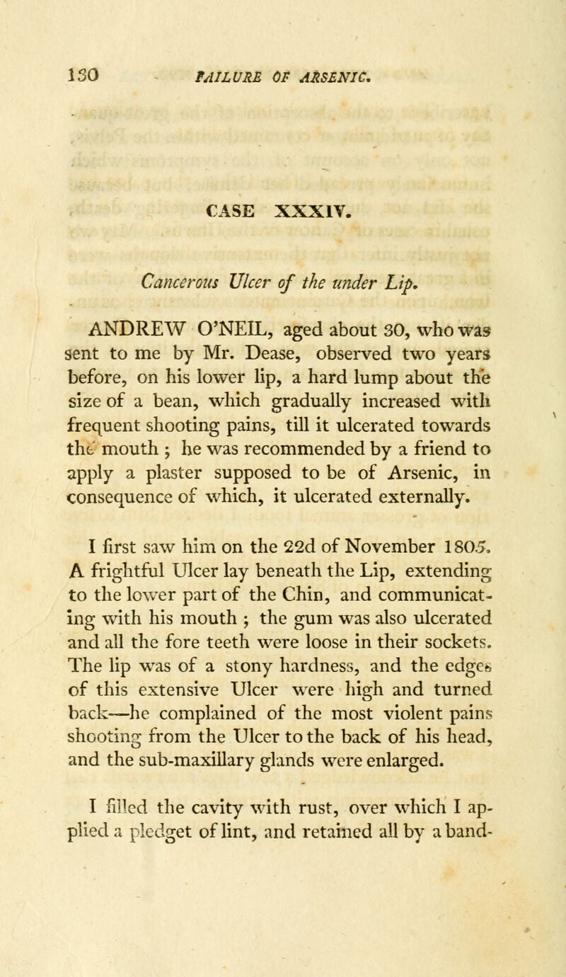 ISO - tAILVRE OF ARSENIC, CASE XXXIV. Cancerous Ulcer of the under Lip, ANDREW O'NEIL, aged about 30, who was sent to me by Mr. Dease, observed two years before, on his lower lip, a hard lump about the size of a bean, which gradually increased with frequent shooting pains, till it ulcerated towards thfc mouth ; he was recommended by a friend to apply a plaster supposed to be of Arsenic, in consequence of which, it ulcerated externally. I first saw him on the 22d of November 1805, A frightful Ulcer lay beneath the Lip, extending to the lower part of the Chin, and communicat- ing with his mouth ; the gum was also ulcerated and all the fore teeth were loose in their sockets. The lip was of a stony hardness, and the edges of this extensive Ulcer were high and turned back—he complained of the most violent pains shooting from the Ulcer to the back of his head, and the sub-maxillary glands were enlarged. I rrilcd the cavity with rust, over which I ap- plied a pledget of lint, and retained all by a band-