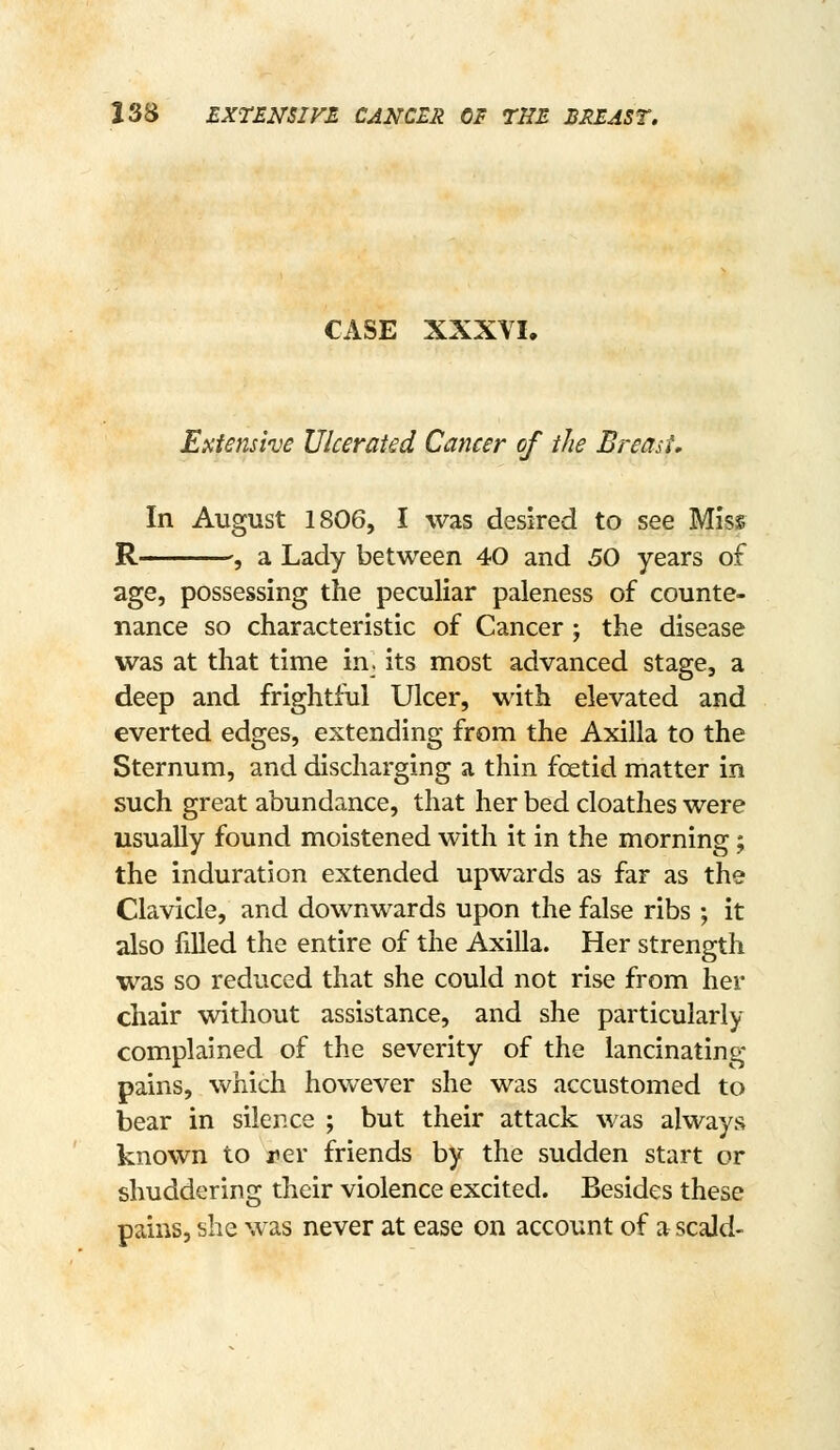 CASE XXXVI. Extensive Ulcerated Cancer of the Breast, In August 1806, I was desired to see Miss R ; a Lady between 40 and 50 years of age, possessing the peculiar paleness of counte- nance so characteristic of Cancer ; the disease was at that time in. its most advanced stage, a deep and frightful Ulcer, with elevated and everted edges, extending from the Axilla to the Sternum, and discharging a thin foetid matter in such great abundance, that her bed cloathes were usually found moistened with it in the morning; the induration extended upwards as far as the Clavicle, and downwards upon the false ribs; it also filled the entire of the Axilla. Her strength was so reduced that she could not rise from her chair without assistance, and she particularly complained of the severity of the lancinating pains, which however she was accustomed to bear in silence ; but their attack was always known to jier friends by the sudden start or shuddering their violence excited. Besides these pains, she was never at ease on account of a scald-