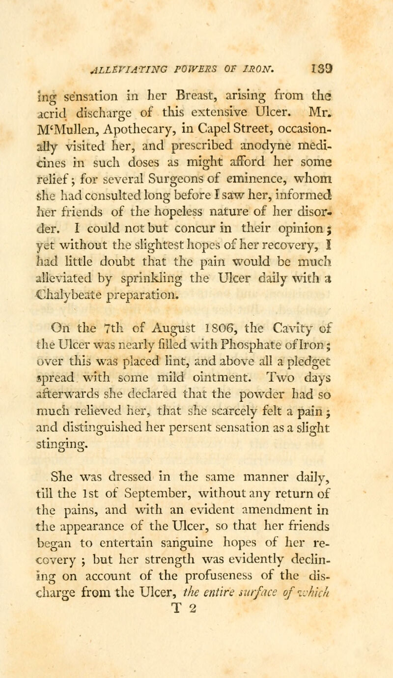 ins: sensation in her Breast, arising: from the acrid discharge of this extensive Ulcer. Mr. M'Mullen, Apothecary, in Capel Street, occasion- 3#y visited her, and prescribed anodyne niedi- cines in such doses as might afford her some relief; for several Surgeons of eminence, whom she had consulted long before I saw her, informed her friends of the hopeless nature of her disor- der. I could not but concur in their opinion ; yet without the slightest hopes of her recovery, I had little doubt that the pain would be much alleviated by sprinkling the Ulcer daily with a Chalybeate preparation. On the 7th of August 1806, the Cavity of the Ulcer was nearly filled with Phosphate of Iron; over this was placed lint, and above all a pledget spread with some mild ointment. Two days afterwards she declared that the powder had so much relieved her, that she scarcely felt a pain j and distinguished her persent sensation as a slight stinging. She was dressed in the same manner daily, till the 1st of September, without any return of the pains, and with an evident amendment in the appearance of the Ulcer, so that her friends began to entertain sanguine hopes of her re- covery ; but her strength was evidently declin- ing on account of the profuseness of the dis- charge from the Ulcer, the entire mrface of ivhlch T 2