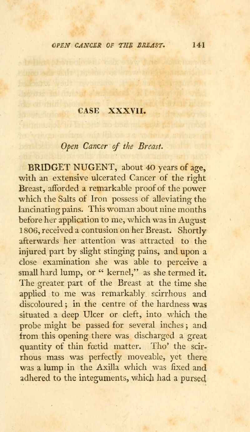 CASE XXXVII. Open Cancer of the Breast. BRIDGET NUGENT, about 40 years of age, with an extensive ulcerated Cancer of the right Breast, afforded a remarkable proof of the power which the Salts of Iron possess of alleviating the lancinating pains. This woman about nine months before her application to me, which was in August 1806, received a contusion on her Breast. Shortly afterwards her attention was attracted to the injured part by slight stinging pains, and upon a close examination she was able to perceive a small hard lump, or  kernel, as she termed it. The greater part of the Breast at the time she applied to me was remarkably scirrhous and discoloured; in the centre of the hardness was situated a deep Ulcer or cleft, into which the probe might be passed for several inches; and from this opening there was discharged a great quantity of thin foetid matter. Tho' the scir- rhous mass was perfectly moveable, yet there was a lump in the Axilla which was jfixed and adhered to the integuments, which had a purse4