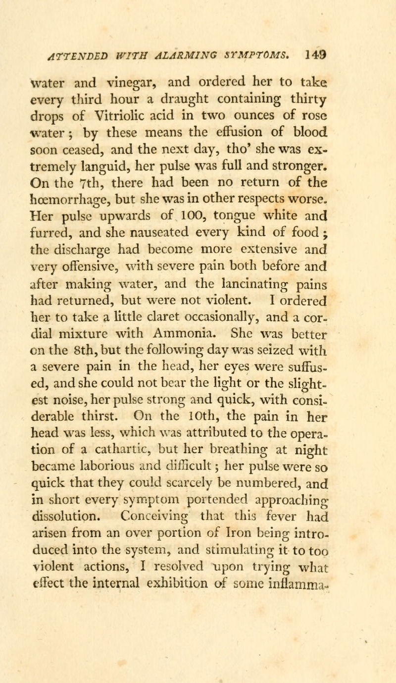 water and vinegar, and ordered her to take every third hour a draught containing thirty drops of Vitriolic acid in two ounces of rose water; by these means the effusion of blood soon ceased, and the next day, tho' she was ex- tremely languid, her pulse was full and stronger. On the 7th, there had been no return of the hoemorrhage, but she was in other respects worse. Her pulse upwards of 100, tongue white and furred, and she nauseated every kind of food ; the discharge had become more extensive and very offensive, \\A\h. severe pain both before and after making water, and the lancinating pains had returned, but were not violent. I ordered her to take a little claret occasionally, and a cor- dial mixture with Ammonia. She was better en the 8th, but the following day was seized with a severe pain in the head, her eyes were suffus- ed, and she could not bear the light or the slight- est noise, her pulse strong and quick, with consi- derable thirst. On the 10th, the pain in her head was less, which was attributed to the opera- tion of a cathartic, but her breathing at night became laborious and difficult; her pulse were so quick that they could scarcely be numbered, and in short every sym.ptom portended approaching dissolution. Conceiving that this fever had arisen from an over portion of Iron being intro- duced into the system, and stimulating it to too violent actions, I resolved upon trying what effect the internal exhibition of some inflamma-