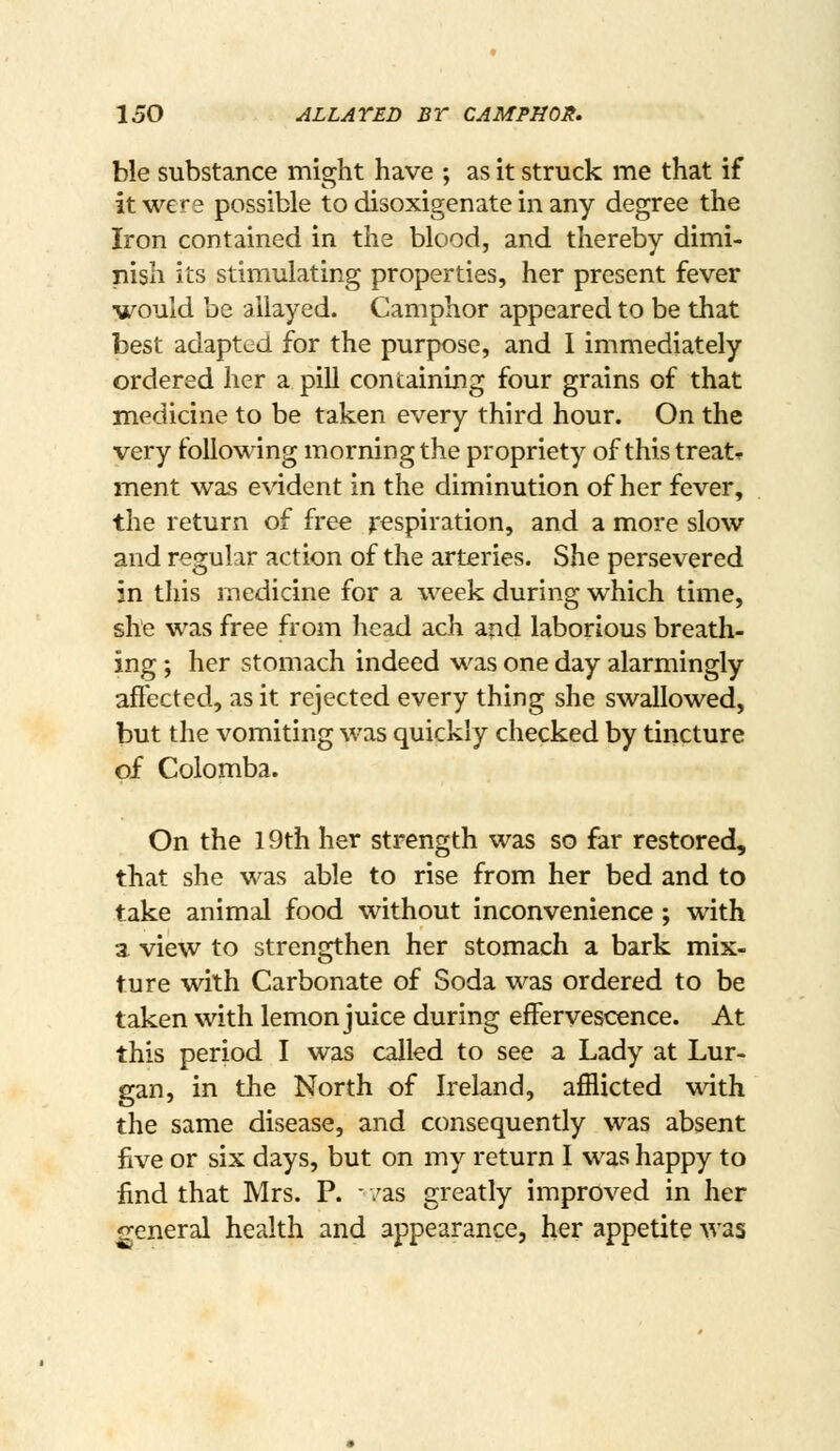 ble substance miffht have ; as it struck me that if • • • • it were possible to disoxigenate m any degree the Iron contained in the blood, and thereby dimi- iiish its stimulating properties, her present fever ■would be allayed. Camphor appeared to be that best adapted for the purpose, and I immediately ordered her a pill containing four grains of that medicine to be taken every third hour. On the very following morning the propriety of thistreatr ment was e\'ident in the diminution of her fever, the return of free Respiration, and a more slow and regular action of the arteries. She persevered in this medicine for a week during which time, she was free from head ach and laborious breath- ing ; her stomach indeed was one day alarmingly affected, as it rejected every thing she swallowed, but the vomiting was quickly checked by tincture of Colomba. On the 19th her strength was so far restored, that she was able to rise from her bed and to take animal food without inconvenience ; with a view to strengthen her stomach a bark mix- ture with Carbonate of Soda was ordered to be taken with lemon juice during effervescence. At this period I was called to see a Lady at Lur- gan, in the North of Ireland, afflicted with the same disease, and consequently was absent five or six days, but on my return I was happy to find that Mrs. P. - /as greatly improved in her general health and appearance, her appetite was