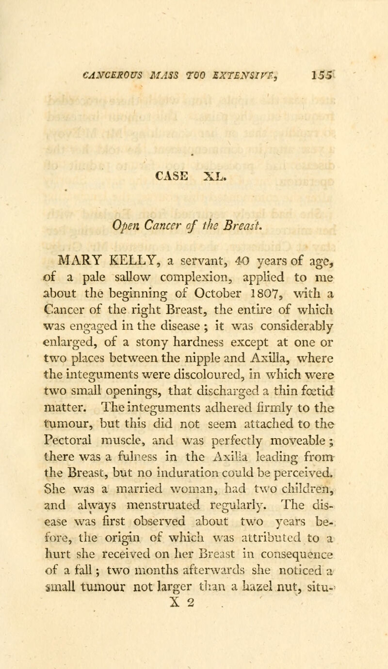 CASE XL. Open Cancer of the Breast. MARY KELLY, a servant, 40 years of age, of a pale sallow complexion, applied to me about the beginning of October 1807, with a Cancer of the right Breast, the entire of which was engaged in the disease ; it was considerably enlarged, of a stony hardness except at one or two places between the nipple and Axilla, where the integuments were discoloured, in which were two small openings, that discharged a thin fcKtid matter. The integuments adhered firmly to the tumour, but this did not seem attached to the Pectoral muscle, and was perfectly moveable; there was a fulness in the Axilla leading from the Breast, but no induration could be perceived. She was a married woman, had two children, and always menstruated regularly. The dis- ease was first observed about two years be-, fore, the origin of which was attributed to a hurt she received on her Breast in consequence of a fall; two months afterwards she noticed a small tumour not larger tlran a hazel nut, situ-= X 2