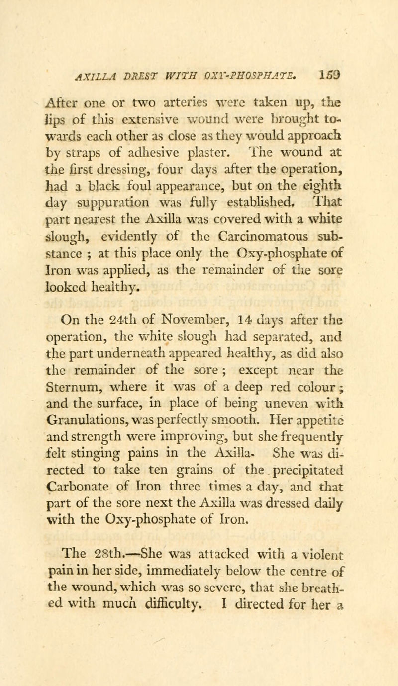 After one or two arteries were taken up, the iips of this extensive wound were brought to- wai'ds each other as close as they would approach by straps of adhesive plaster. The wound at the first dressing, four days after the operation, had a black foul appearance, but on the eighth day suppuration was fully estabhshed. That part nearest the Axilla was covered with a white slough, evidently of the Carcinomatous sub- stance ; at this place only the Oxy-phosphate of Iron was applied, as the remainder of the sore looked healthy. On the 24th of November, 14 days after the operation, the white slough had separated, and the part underneath appeared healthy, as did also the remainder of the sore; except near the Sternum, where it was of a deep red colour; and the surface, in place of being uneven with Granulations, was perfectly smooth. Her appetite and strength were improving, but she frequently felt stinging pains in the Axilla- She was di- rected to take ten grains of the precipitated Carbonate of Iron three times a day, and that part of the sore next the Axilla was dressed daily with the Oxy-phosphate of Iron. The 28th.—She was attacked with a violent pain in her side, immediately below the centre of the wound, which was so severe, that slie breath- ed with much difficulty. I directed for her a