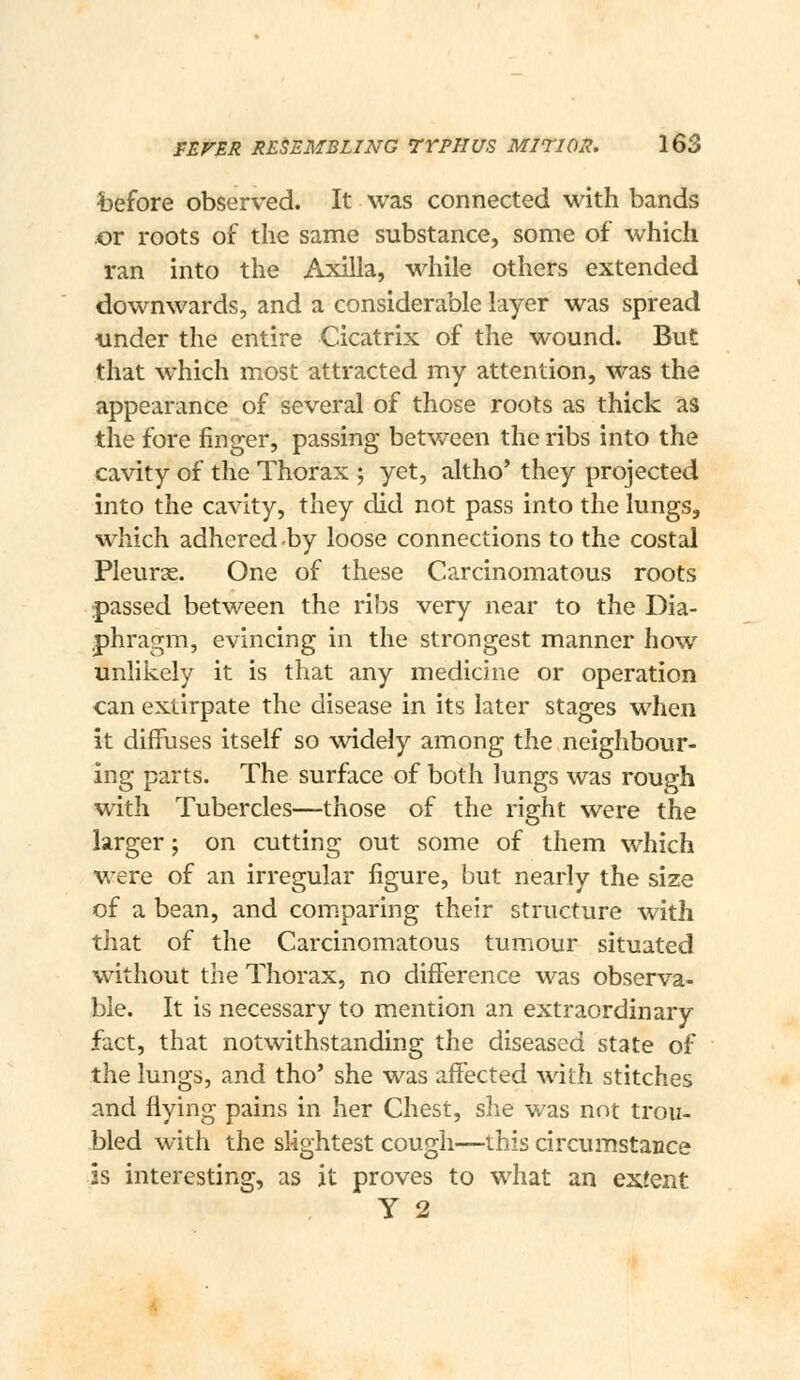 before observed. It was connected with bands or roots of the same substance, some of which ran into the Axilla, while others extended downwards, and a considerable layer was spread under the entire Cicatrix of the wound. But that which most attracted my attention, was the appearance of several of those roots as thick as the fore finger, passing betv/een the ribs into the cavity of the Thorax ; yet, altho* they projected into the cavity, they did not pass into the lungs, which adhered by loose connections to the costal Pleurje. One of these Carcinomatous roots passed between the ribs very near to the Dia- phragm, evincing in the strongest manner how unlikely it is that any medicine or operation can extirpate the disease in its later stages when it diffuses itself so widely among the neighbour- ing parts. The surface of both lungs was rough with Tubercles—those of the right were the larger; on cutting out some of them which were of an irregular figure, but nearly the size of a bean, and com.paring their structure with that of the Carcinomatous tumour situated without the Thorax, no difference was observa- ble. It is necessary to mention an extraordinary fact, that notwithstanding the diseased state of the lungs, and tho* she was affected with stitches and flying pains in her Chest, she was not trou- bled with the slightest cough—this circumstance is interesting, as it proves to what an exfent y 2