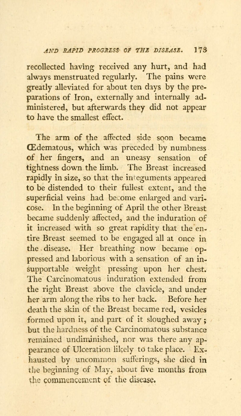 recollected having received any hurt, and had always menstruated regularly. The pains were greatly alleviated for about ten days by the pre- parations of Iron, externally and internally ad- ministered, but afterwards they did not appear to have the smallest effect. The arm of the affected side soon became CEdematous, which was preceded by numbness of her fingers, and an uneasy sensation of tightness down the limb. The Breast increased rapidly in size, so that the integuments appeared to be distended to their fullest extent, and the superficial veins had become enlarged and vari- cose. In the beginning of April the other Breast became suddenly affected, and the induration of it increased with so great rapidity that the en- tire Breast seemed to be engaged all at once in the disease. Her breathing now became op- pressed and laborious with a sensation of an in- supportable weight pressing upon her chest. The Carcinomatous induration extended from the right Breast above the clavicle, and under her arm along the ribs to her back. Before her death the skin of the Breast became red, vesicles formed upon it, and part of it sloughed away; but the hardness of the Carcinomatous substance remained undiminished, nor was there any ap- pearance of Ulceration likely to take place. Ex- hausted by uncommon sufferings, she died in the beginning of May, about five months from the commsncenient of the disease.