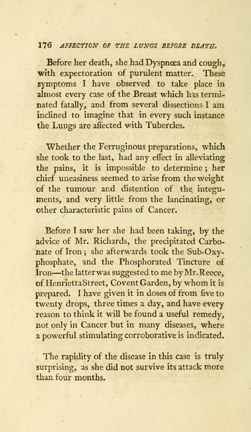 Before her death, she had Dyspnoea and cough, with expectoration of purulent matter. These symptoms I have observed to take place in almost every case of the Breast which has termi- nated fatally, and from several dissections I am inclined to imagine that in every such instance the Lungs are affected with Tubercles. Whether the Ferruginous preparations, which she took to the last, had any effect in alleviating the pains, it is impossible to determine; her chief uneasiness seemed to arise from the weight of the tumour and distention of the integu- ments, and very little from the lancinating, or other characteristic pains of Cancer. Before I saw her she had been taking, by the advice of Mr. Richards, the precipitated Carbo- nate of Iron ; she afterwards took the Sub-Oxy- phosphate, and the Phosphorated Tincture of Iron—the latter was suggested to me byMr.Reece, of HenriettaStreet, Covent Garden, by whom it is prepared. I have given it in doses of from five to twenty drops, three times a day, and have every reason to think it will be found a useful remedy, not only in Cancer but in many diseases, where a powerful stimulating corroborative is indicated. The rapidity of the disease in this case is truly surprising, as she did not survive its attack more than four months.