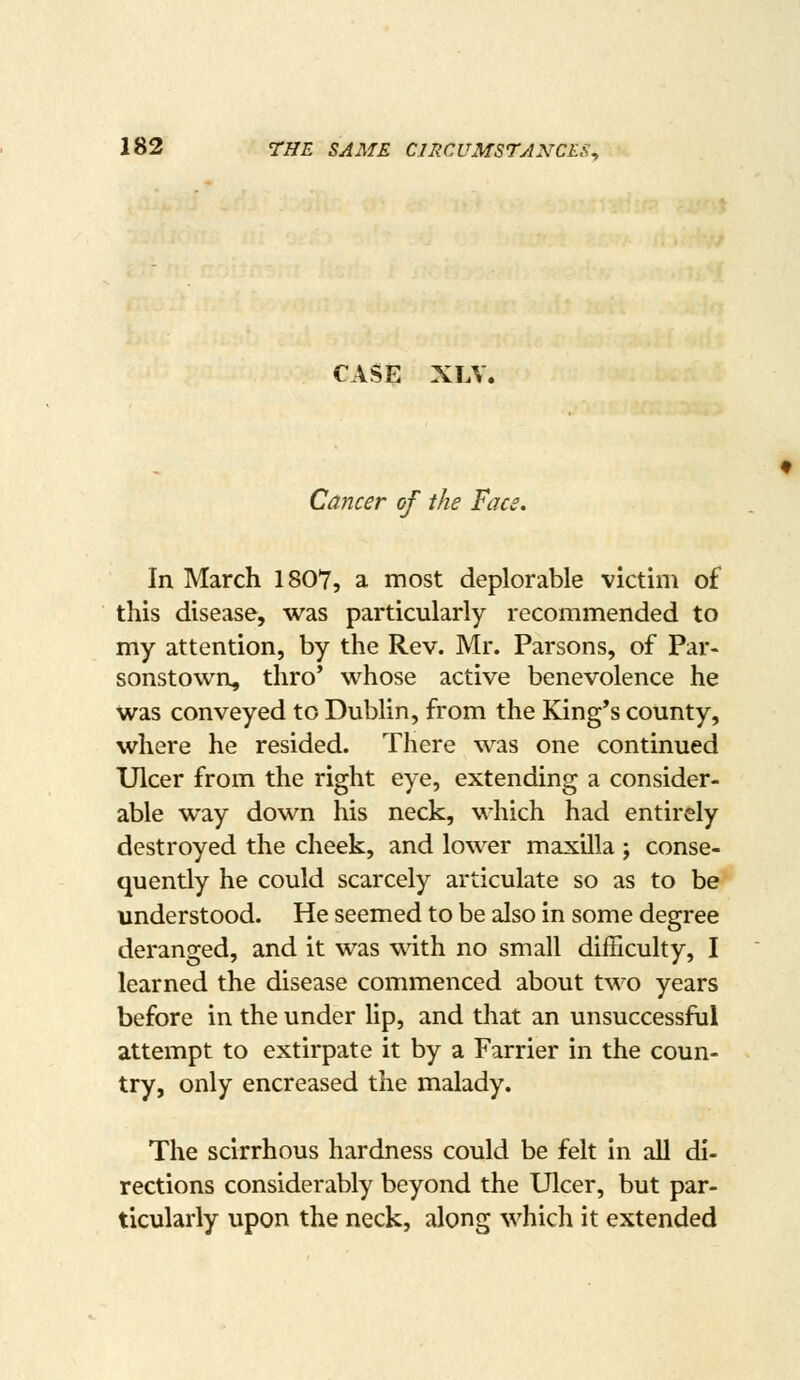 CASE XLV. Cancer of the Face, In March 1807, a most deplorable victim of this disease, was particularly recommended to my attention, by the Rev. Mr. Parsons, of Par- sonstown, thro' whose active benevolence he was conveyed to Dublin, from the King's county, where he resided. There was one continued Ulcer from the right eye, extending a consider- able way down his neck, which had entirely destroyed the cheek, and lower maxilla ; conse- quently he could scarcely articulate so as to be understood. He seemed to be also in some degree deranged, and it was with no small difficulty, I learned the disease commenced about two years before in the under lip, and that an unsuccessful attempt to extirpate it by a Farrier in the coun- try, only encreased the malady. The scirrhous hardness could be felt in all di- rections considerably beyond the Ulcer, but par- ticularly upon the neck, along which it extended