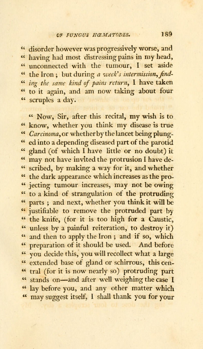  disorder however was progressively worse, and  having had most distressing pains in my head,  unconnected with the tumour, I set aside  the Iron ; but during a week's mtermission^Jind'  ing the same kind of pains return, 1 have taken  to it again, and am now taking about four  scruples a day.  Now, Sir, after this recital, my wish is to *' know, whether you think my disease is true *' Carcinoma, or whether by the lancet being plung- *' ed into a depending diseased part of the parotid  gland (of which I have little or no doubt) it *' may not have invited the protrusion I have de-  scribed, by making a way for it, and whether  the dark appearance which increases as the pro-  jecting tumour increases, may not be owing  to a kind of strangulation of the protruding  parts ; and next, whether you think it will be *' justifiable to remove the protruded part by  the knife, (for it is too high for a Caustic,  unless by a painful reiteration, to destroy it) *' and then to apply the Iron ; and if so, which *' preparation of it should be used. And before  you decide this, you will recollect what a large  extended base of gland or schirrous, this cen-  tral (for it is now nearly so) protruding part  stands on—and after well weighing the case I  lay before you, and any other matter which  may suggest itself, 1 shall thank you for your